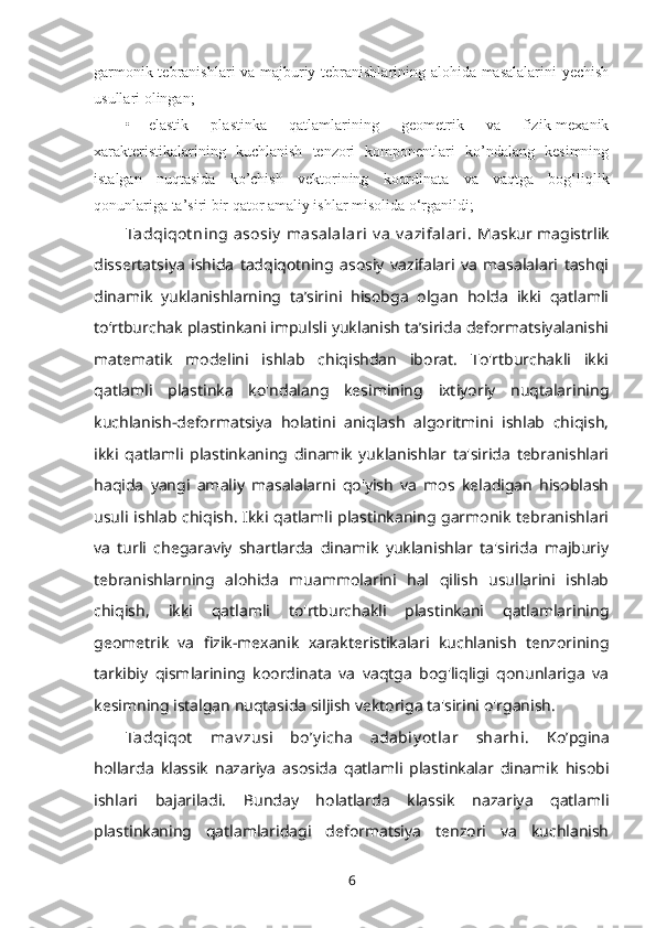 garmonik tebranishlari va majburiy tebranishlarining alohida masalalarini yechish
usullari olingan;
• elastik   plastinka   qatlamlarining   geometrik   va   fizik-mexanik
xarakteristikalarining   kuchlanish   tenzori   komponentlari   ko’ndalang   kesimning
istalgan   nuqtasida   ko’chish   vektorining   koordinata   va   vaqtga   bog‘liqlik
qonunlariga ta’siri bir qator amaliy ishlar misolida o‘rganildi;
Tadqiqot ning  asosiy  masalalari  v a  v azifalari.   Maskur magistrlik
dissertatsiya   ishida   tadqiqotning   asosiy   vazifalari   va   masalalari   tashqi
dinamik   yuklanishlarning   ta’sirini   hisobga   olgan   holda   ikki   qatlamli
to‘rtburchak plastinkani impulsli yuklanish ta’sirida deformatsiyalanishi
matematik   modelini   ishlab   chiqishdan   iborat.   To'rtburchakli   ikki
qatlamli   plastinka   ko'ndalang   kesimining   ixtiyoriy   nuqtalarining
kuchlanish-deformatsiya   holatini   aniqlash   algoritmini   ishlab   chiqish,
ikki   qatlamli   plastinkaning   dinamik   yuklanishlar   ta'sirida   tebranishlari
haqida   yangi   amaliy   masalalarni   qo'yish   va   mos   keladigan   hisoblash
usuli ishlab chiqish. Ikki qatlamli plastinkaning garmonik tebranishlari
va   turli   chegaraviy   shartlarda   dinamik   yuklanishlar   ta'sirida   majburiy
tebranishlarning   alohida   muammolarini   hal   qilish   usullarini   ishlab
chiqish,   ikki   qatlamli   to'rtburchakli   plastinkani   qatlamlarining
geometrik   va   fizik-mexanik   xarakteristikalari   kuchlanish   tenzorining
tarkibiy   qismlarining   koordinata   va   vaqtga   bog'liqligi   qonunlariga   va
kesimning istalgan nuqtasida siljish vektoriga ta'sirini o'rganish. 
Tadqiqot   mav zusi   boʼy icha   adabiy ot lar   sharhi.   Ko’pgina
hollarda   klassik   nazariya   asosida   qatlamli   plastinkalar   dinamik   hisobi
ishlari   bajariladi.   Bunday   holatlarda   klassik   nazariya   qatlamli
plastinkaning   qatlamlaridagi   deformatsiya   tenzori   va   kuchlanish
6 