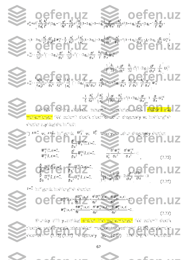 σxx(0)=z{[b02
6a02
h04
l4z2(2q0−1)∂4
∂t4−	h04
6l4z2
(
b02
a02(3−2q0)+3−4q0)	
∂4	
∂t2∂x2+	h04
6l4z2(3−4q0)∂4
∂x4+(2q0−1)
h02
l2∂2
∂t2+	
+(1−	2q0)h02
l2	∂2	
∂x2]W	0(0)+1
ξ[
h02
6l2z2
(
b02
a02(1+2q0)+2q0)
∂2
∂t2−	h02
6l2z2(1+4q0)∂2	
∂x2+1+2q0]
∂
∂xU	0(0)
}	
σxz(0)=[
h03
2l3z2(1−2q0)∂2
∂t2−	h03
2l3z2(1−	2q0)∂2	
∂x2+h0
l]
∂
∂xW	0(0)+	
+1
ξ[
h0
2lz2∂2
∂t2−	h0
2lz2(1+2q0)∂2	
∂x2+	l
h0]U	0(0)	
σzz(0)=[
h04b02	
6a02l4z2∂4
∂t4−	h04
6l4z2
(
b02
a02+(1−2q0))	
∂4	
∂t2∂x2+	h04
6l4z2(1−2q0)∂4	
∂x4+h02
l2	∂2
∂t2−	h02
l2	∂2
∂x2]W	0(0)+	
+1
ξ[
h02
6l2z2
(
b02
a02−2)
∂2
∂t2+	h02
6l2z2(1+2q0)∂2	
∂x2−1]	
∂
∂x	U	0(0)Uchinchi   bоbning   birinshi   paragrafi   natijalariga   ko’ra   c hetlari   bikr
mahkamlangan   ikki   qatlamli   elastik   plastinka   uchun   chеgaraviy   va   bоshlang’ish
shartlar quyidagicha bo’ladi:
1)	
x=	0  va 	x=l   bo’lganda  	W	2(0)  va  	U2(0)  funksiyalar uchun chеgaraviy shartlar:	
W	2(0)(0,t)=0,	
W	2(0)(l,t)=0,
         	
∂2
∂x2W	0(0)(0,t)=0,	
∂2
∂x2W	0(0)(l,t)=0,        	1
b02
∂2W	0(0)	
∂t2	−	∂2W	0(0)	
∂x2	=	0 ,                  (3.35)	
∂
∂x
U0
(0)(0,t)=0,	
∂
∂x
U0
(0)(l,t)=0,
   	
∂3
∂x3U0(0)(0,t)=0,	
∂3
∂x3U0(0)(l,t)=0,     	[(
1
b02+	1
a2)
∂2
∂t2−2	∂2	
∂x2]
∂U	0(0)	
∂x	=	0 .         (3.36)	
t=0
 bo’lganda bоshlang’ish shartlar:
 	
U0(0)(x,t)=∂U0(0)(x,t)	
∂t	=∂2U0(0)(x,t)	
∂t2	=∂3U0(0)(x,t)	
∂t3	=0;	
W	0(0)(x,t)=∂W	0(0)(x,t)	
∂t	=∂2W	0(0)(x,t)	
∂t2	=∂3W	0(0)(x,t)	
∂t3	=0.                         (3.37)
Shunday   qilib   yuqоridagi   c hetlari   bikr   mahkamlangan   ikki   qatlamli   elastik
plastinka   antisimmetrik   tebranishlari   masalasining   yеchimini   (3.34)   tеnglamalar
sistеmasini   (3.35)-(3.36)   shеgaraviy   va   (3.37)   bоshlang’ish   shartlarda
62 