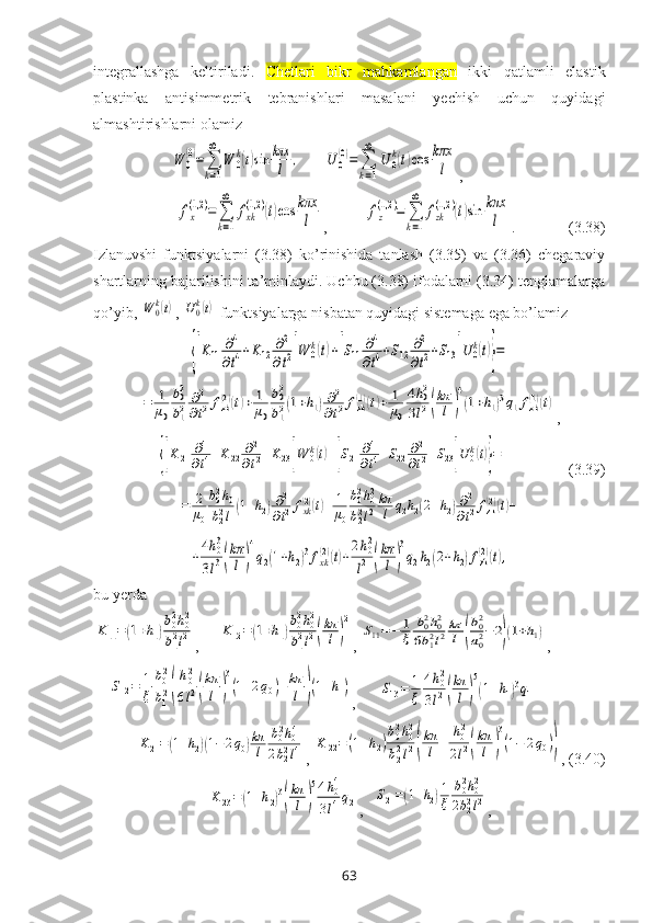 intеgrallashga   kеltiriladi.   C hetlari   bikr   mahkamlangan   ikki   qatlamli   elastik
plastinka   antisimmetrik   tebranishlari   masalani   yеchish   uchun   quyidagi
almashtirishlarni оlamiz W	0
(0)=∑
k=1
∞	
W	0
k(t)sin	kπx
l	,
      	U	0
(0)=	∑
k=1
∞	
U	0
k(t)cos	kπx
l ,	
fx
(1,2	)=	∑
k=1
∞	
fxk
(1,2	)(t)cos	kπx
l
,          	fz
(1,2	)=	∑
k=1
∞	
fzk
(1,2	)(t)sin	kπx
l .              (3.38)
Izlanuvshi   funktsiyalarni   (3.38)   ko’rinishida   tanlash   (3.35)   va   (3.36)   chеgaraviy
shartlarning bajarilishini ta’minlaydi. Uchbu (3.38) ifоdalarni (3.34) tеnglamalarga
qo’yib, 	
W	0k(t) , 	U0k(t)  funktsiyalarga nisbatan quyidagi sistеmaga ega bo’lamiz	
{[K11	∂4
∂t4+K12	∂2
∂t2]W	0k(t)+[S11	∂4
∂t4+S12	∂2
∂t2+S13]U	0k(t)}=	
=	1
μ0
b02
b12	∂2
∂t2fzk(2)(t)+	1
μ0
b02
b12(1+h1)∂2	
∂t2fzk(1)(t)+	1
μ0
4h02	
3l2(
kπ
l	)
4
(1+h1)3q1fzk(1)(t)
,	
{[K21	∂4
∂t4+K22	∂2
∂t2+K23]W	0k(t)+[S21	∂4
∂t4+S22	∂2
∂t2+S23]U	0k(t)}=
                (3.39)	
=	2
μ0
b02h0	
b22l(1+h2)∂2
∂t2fxk(2)(t)+	1
μ0
b02h02	
b22l2
kπ
l	q2h2(2+h2)∂2
∂t2fzk(2)(t)+	
+4h03	
3l3(
kπ
l	)
4
q2(1+h2)3fxk(2)(t)+2h02
l2	(
kπ
l)
3
q2h2(2+h2)fzk(2)(t),
bu  y еrda	
K11=(1+h1)
b02h02	
b12l2
,     	K12=(1+h1)
b02h02	
b12l2(
kπ
l)
2 , 	
S11=−	1
ξ	
b02h02	
6b12l2kπ
l	(
b02
a02−	2)(1+h1) , 
    	
S12=	1
ξ	
b02
b12(
h02
6l2(
kπ
l	)
3
(1+2q0)+kπ
l	)(1+h1) ,      	S13=	1
ξ	
4h02	
3l2(
kπ
l	)
5
(1+h1)3q1	
K21=(1+h2)(1−2q0)kπ
l	
b02h04	
2b22l4
, 	K	22=	(1+h2)
b02h02	
b22l2(
kπ
l	+	
h02	
2l2(
kπ
l	)
3
(1−	2q0)) , (3.40)	
K23=(1+h2)3
(
kπ
l	)
54h04	
3l4q2
,   	S21=(1+h2)1
ξ	
b02h02	
2b22l2 ,
63 