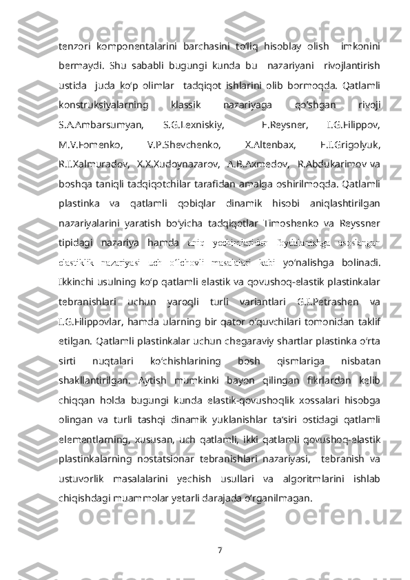 tenzori   komponentalarini   barchasini   toʻliq   hisoblay   olish     imkonini
bermaydi.   Shu   sababli   bugungi   kunda   bu     nazariyani     rivojlantirish
ustida     juda   koʻp   olimlar     tadqiqot   ishlarini   olib   bormoqda.   Qatlamli
konstruksiyalarning   klassik   nazariyaga   qo’shgan   rivoji
S.A.Ambarsumyan,   S.G.Lexniskiy,     E.Reysner,   I.G.Filippov,
M.V.Fomenko,   V.P.Shevchenko,   X.Altenbax,   E.I.Grigolyuk,
R.I.Xalmuradov,     X.X.Xudoynazarov,     A.B.Axmedov,     R.Abdukarimov   va
boshqa  taniqli tadqiqotchilar tarafidan   amalga   oshirilmoqda.  Qatlamli
plastinka   va   qatlamli   qobiqlar   dinamik   hisobi   aniqlashtirilgan
nazariyalarini   yaratish   boʻyicha   tadqiqotlar   Timoshenko   va   Reyssner
tipidagi   nazariya   hamda   aniq   yechimlaridan   foydalanishga   asoslangan
elastiklik   nazariyasi   uch   o lchovli   masalalari   kabiʻ   yoʻnalishga   bolinadi.
Ikkinchi usulning koʻp qatlamli elastik va qovushoq-elastik plastinkalar
tebranishlari   uchun   yaroqli   turli   variantlari   G.I.Petrashen   va
I.G.Filippovlar,   hamda   ularning   bir   qator   oʻquvchilari   tomonidan   taklif
etilgan. Qatlamli plastinkalar uchun chegaraviy shartlar plastinka oʻrta
sirti   nuqtalari   koʻchishlarining   bosh   qismlariga   nisbatan
shakllantirilgan.   Aytish   mumkinki   bayon   qilingan   fikrlardan   kelib
chiqqan   holda   bugungi   kunda   elastik-qovushoqlik   xossalari   hisobga
olingan   va   turli   tashqi   dinamik   yuklanishlar   taʼsiri   ostidagi   qatlamli
elementlarning,   xususan,   uch   qatlamli,   ikki   qatlamli   qovushoq-elastik
plastinkalarning   nostatsionar   tebranishlari   nazariyasi,     tebranish   va
ustuvorlik   masalalarini   yechish   usullari   va   algoritmlarini   ishlab
chiqishdagi muammolar yetarli darajada oʻrganilmagan.
7 