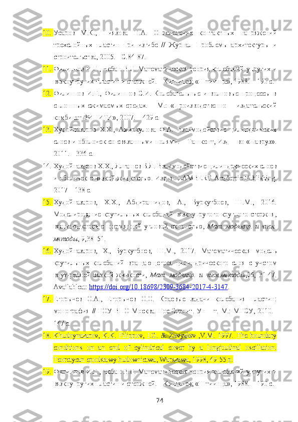 10. Усаров   М.К.,   Ниязова   Н.А.   Определение   контактных   напряжений
трехслойных   пластин   при   изгибе   //   Журнал   Проблемы   архитектуры   и
строителъства, 2005. - С.84-87.
11. Филиппов И.Г., Чебан В.Г. Математическая  теория колебаний упругих и
вязкоупругих пластин и стержней. – Кишинев; «Штиинца», 1988. – 190 с.
12. Филиппов   И.Г.,   Филиппов   С.И.   Колебательные   и   волновые   процессы   в
сплошных   сжимаемых   средах.   –   М.:   «Производственно   –   издательский
комбинат ВИНИТИ», 2007. – 429 с.
13. Худойназаров   Х.Х.,   Амиркулова   Ф.А.   Взаимодействие   цилиндричских
слоев и оболочек со связанными полями. – Ташкент, Изд – во «Навруз».
2011. – 336 с.
14. Худойназаров Х.Х., Ялгашев Б.Я. Взаимодействие цилиндрических слоев
и оболочек с вязкой жидкостью. Изд-во LAMBERT  Academic Publishing.
2017 – 138 с. 
15. Худойназаров,   Х.Х.,   Абдирашидов,   А.,   Буркутбоев,   Ш.М.,   2016.
Моделирование крутильных колебаний вязкоупругого  круглого стержня,
вращающегося   с   постоянной   угловой   скоростъю,   Мат.   моделир.   и   числ.
методы , 9, 38–51.  
16. Худойназаров,   Х.,   Буркутбоев,   Ш.М.,   2017.   Математическая   модель
крутильных   колебаний   вращающегося   цилиндрического   слоя   с   учетом
внут-ренней   вязкой   жидкости,   Мат.   моделир.   и   числ.методы ,16,   31-47.
Availableat:  https://doi.org/10.18698/2309-3684-2017-4-3147 .
17. Егорычев   О.А.,   Егорычев   О.О.   Краевые   задачи   колебания   пластин:
монография // ГОУ ВПО Москва.  Гос.Строит.  Ун   – т. М.:  МГСУ,  2010.–
167 с.
18. Khudoynazarov,   K.K.   Filippov,   I.G.   &   Zavyalov   ,V.M.   1997.   The   boundary
conditions   on   an   end   of   cylindrical   cover   by   a   longitudinal   oscillation.
Teoretycan epodstawy budownictwa, Warszawa, 1998, 49-55  р .
19. Филиппов И.Г., Чебан В.Г. Математическая  теория колебаний упругих и
вязкоупругих пластин и стержней. – Кишинев; «Штиинца», 1988. – 190 с.
74 