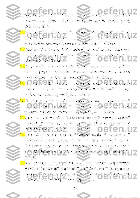 20. Худойбердиев   З.Б.   Нестационарные   колебания   трехслойных
композитных   пластин.   Дисс.на   соис.уч.степ.докт.философии   (PhD),
Самарканд, 2019.
21. Шевченко   В.П.,   Алтухов   Е.В.,   Фоменко   М.В.   Упругие   колебания
трехслойных пластин в случае плоского торца //   ISSN   1025-6415.   Reports
of the National Academy of Sciences of Ukraine, 9. 2011. -70-77 pp.  
22. Altukhov   E.V.,   Fomenko   M.V.   Elastic   vibrations   of   sandwich   plates   with
diaphragms   at   the   edges   //   International   Applied   Mechanics,   vol.50,   No.2,
March, 2014. -179-186 pp.
23. Алтухов   Е.В.,   Фоменко   М.В.   Колебания   непрерывно-неоднородной   по
толщине   упругой   пластины   с   покрытыми   диафрагмой   торцами   //   ISSN
1683-4720.Труды ИПММ НАН Украины, т. 29, 2015.– С.3-9. 
24. Алтухов   Е.В.,   Винник   А.В.   Напряженное   состояние   анизотропных
пластин   с   торцами,   покрытыми   диафрагмой   //   ISSN   1683-4720.Труды
ИПММ НАН Украины, том 20, 2010. – С.3-12.
25. Алтухов   Е.В.,   Винник   А.В.   Напряженное   состояние   ортотропной
прямоуголъной   пластины   //   В i сник   Донецъкого   нац i оналъного
университету. Сер. А: Природнич i  науки, вип.2, 2010. - С.29-37.
26. Деев   П.О.,   Лопатин   А.В.   Определение   основной   частоты   колебаний
трехслойной   пластины,   шарнирно   закрепленной   в   четырех   углах   //
Вестник СибГАУ. Том 16, №1, 2015.-С.41-45.
27. Деев   П.О.   Определение   основной   частоты   колебаний   прямоугольной
трехслойной   пластины,   закрепленной   в   центральной   точке   //   Вестник
Сибирского   государственного   аэрокосмического   университета   имени
акад.   М.Ф.Решетнева,   Сер.   Математика,   механика,   информатика.2011-
С.25-30.
28. Khalmuradov,   R.I.,   Khudoynazarov,   K.K.,   2002.   Theory   of   axisym-metrical
vibrations of circular cylindrical shells//   The   7th
  Conference “Shell Struc - tures,
Theory   and   Applications”,   Gdansk-Jurata   (Poland),   October   9-11,   2002.
Gdansk: Gdansk University of Technology, 131-132 .
75 