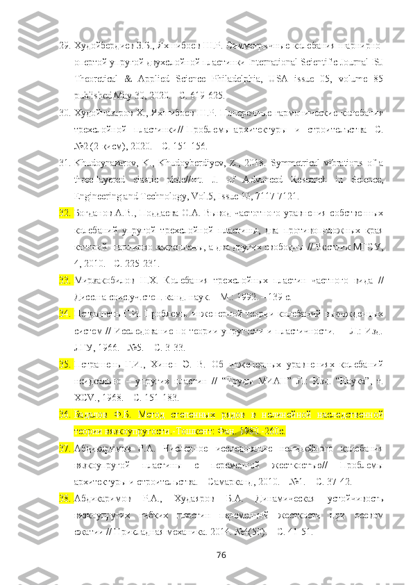 29. Худойбердиев З.Б., Яхшибоев Ш.Р. Симметричные   колебания   шарнирно -
опертой   упругой   двухслойной   пластинки  International   Scientific   Journal ISJ
Theoretical   &   Applied   Science   Philadelphia,   USA   issue   05,   volume   85
published May 30, 2020 . - С. 619-625.
30. Худойназаров Х., Яхшибоев Ш.Р. Поперечные гармонические колебания
трехслойной     пластинки//   Проблемы   архитектуры     и     строителъства     С.
№2 (2-қисм), 2020. – С. 151-156.
31. Khudoynazarov,   K.,   Khudoyberdiyev,   Z.,   2018.   Symmetrical   vibrations   of   a
three-layered   elastic   plate//Int.   J.   of   Advanced   Resear ch   in   Science,
Engineering and Technology, Vol.5, Issue 10, 7117-7121. 
32. Богданов А.В., Поддаева О.А. Вывод частотного уравнения собственных
колебаний   упругой   трехслойной   пластины,   два   противоположных   края
которой шарнирно закреплены, а два других свободны // Вестник МГСУ,
4, 2010. - С. 225-231.
33. Мирзакобилов   Н.Х.   Колебания   трехслойных   пластин   частного   вида   //
Дисс.на соис.уч.степ. канд. наук. – М.: 1992. – 139 с.
34. Петрашень  Г.И. Проблемы  инженерной  теории колебаний  вырожденных
систем //  Исследование по теории упругости и пластичности.   – Л.: Изд.
ЛГУ, 1966. - №5. – С. 3-33.
35. Петрашень   Г.И.,   Хинен   Э.   В.   Об   инженерных   уравнениях   колебаний
неидеально   –   упругих   пластин   //   “Труды   МИАН”   Л.:   Изд.   “Наука”,   т.
ХС V ., 1968. – С. 151-183.
36. Бадалов   Ф.Б.   Метод   степенных   рядов   в   нелинейной   наследственной
теории вязкоупругости.-Тошкент: Фан. 1980.-260с.
37. Абдикаримов   Р.А.   Численное   исследование   нелинейного   колебания
вязкоупругой   пластины   с   переменной   жесткостъю//   Проблемы
архитектуры и   строительства. – Самарканд, 2010. – №1. – С. 37-42.
38. Абдикаримов   Р.А.,   Худаяров   Б.А.   Динамическая   устойчивость
вязкоупругих   гибких   пластин   переменной   жесткости   при   осевом
сжатии // Прикладная механика. 2014. №4(50). – С. 41-51.
76 