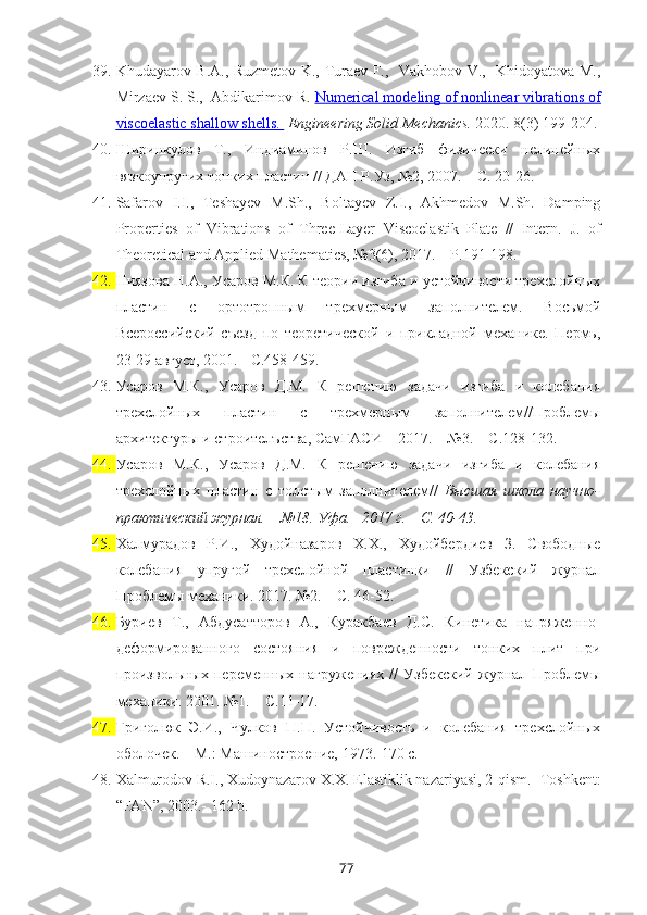 39. Khudayarov B.A., Ruzmetov K., Turaev F.,   Vakhobov V.,   Khidoyatova M.,
Mirzaev S. S.,  Abdikarimov R.  Numerical modeling of nonlinear vibrations of
viscoelastic shallow shells    .     Engineering Solid Mechanics.  2020. 8(3) 199-204.
40. Ширинкулов   Т.,   Индиаминов   Р.Ш.   Изгиб   физически   нелинейных
вязкоупругих тонких пластин // ДАН Р.Уз, №2, 2007. – С. 20-26.
41. Safarov   I.I.,   Teshayev   M.Sh.,   Boltayev   Z.I.,   Akhmedov   M.Sh.   Damping
Properties   of   Vibrations   of   Three-Layer   Viscoelastik   Plate   //   Intern.   J.   of
Theoretical and Applied Mathematics, №3(6), 2017. – P.191-198. 
42. Ниязова Н.А., Усаров М.К. К теории изгиба и устойчивости трехслойных
пластин   с   ортотропным   трехмерным   заполнителем.   Восьмой
Всероссийский   съезд   по   теоретической   и   прикладной   механике.   Пермь,
23-29 август, 2001. - С.458-459.
43. Усаров   М.К.,   Усаров   Д.М.   К   решению   задачи   изгиба   и   колебания
трехслойных   пластин   с   трехмерным   заполнителем//Проблемы
архитектуры и строителъства, СамГАСИ   – 201 7.  – № 3 . – С. 128 -1 32 .
44. Усаров   М.К.,   Усаров   Д.М.   К   решению   задачи   изгиба   и   колебания
трехслойных   пластин   с   толстым   заполнителем//   Высшая   школа   н аучно-
практический журнал. –  №18 . Уфа.–  2017 г. – С. 40-43.
45. Халмурадов   Р.И.,   Худойназаров   Х.Х.,   Худойбердиев   З.   Свободные
колебания   упругой   трехслойной   пластинки   //   Узбекский   журнал
Проблемы механики. 2017. №2. – С. 46-52.
46. Буриев   Т.,   Абдусатторов   А.,   Куракбаев   Д.С.   Кинетика   напряженно-
деформированного   состояния   и   поврежденности   тонких   плит   при
произвольных   переменных   нагружениях   //   Узбекский   журнал   Проблемы
механики. 2001. №1. – С.11-17.
47. Григолюк   Э.И.,   Чулков   П.П.   Устойчивость   и   колебания   трехслойных
оболочек. – М.: Машиностроение, 1973.-170 с.
48. Xalmurodov R.I., Xudoynazarov X.X. Elastiklik nazariyasi, 2-qism. -Toshkent:
“FAN”, 2003.-  162  b .
77 