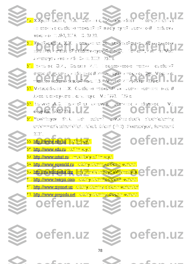 49. Х.Худойназаров,   В.А.   Скрипняк,   Ш.   Яхшибоев     Нестационарные
поперечные колебания трехслойной вязкоупругой пластинки //   Проблемы
механики   Т. №2, 2018. – С. 27-32.
50. Худойназаров   Х.Х.   Нестационарное   взаимодействие   цилиндричских
оболочек и стержней с деформируемой средой. – Ташкент, Изд – во Мед.
Литературы имени Ибн Сино. 2003 – 350 с.
51. Григолюк   Э.И.,   Селезов   И.Т.   Неклассические   теории   колебаний
стержней,   пластин   и   оболочек   //   Итоги   науки   и   техники.   Сер.   Механика
твердого деформирований тела. Т.5. – М.: ВИНИТИ, 1973. – 272 с.
52. Мирзакобилов   Н.Х.   Колебания   трехслойных   пластин   частного   вида   //
Дисс.на соис.уч.степ. канд. наук. – М.: 1992. – 139 с.
53. Вольмир   А.С.   Нелинейная   динамика   пластинок   и   оболочек.   -   М.:
«Наука», 1972-432с.
54. Yaxshiboyev   S h .R.   Uch   qatlamli   qovushoq-elastik   plastinkalarning
antisimmetrik   tebranishlari .   Falsafa   doktori   (PhD)   Dissertatsiyasi ,   Samarqand
2021.
55. http://www.edu.uz     – ta’lim sayti.
56. http://www.edu.ru     – ta’lim sayti. 
57. http://www.intuit.ru     – masofaviy ta’lim sayti. 
58. http://www.eqworld.ru      – adabiyotlarning elektron varianti.
59. http://ru.wikipedia.org     – erkin ensiklopediya «Vikipediya». 
60. http://www.twirpx.com     – adabiyotlarning elektron varianti.
61. http://www.ziyonet.uz     - adabiyotlarning elektron variantlari
62. http://www.prepodu.net     – adabiyotlarning elektron varianti. 
78 