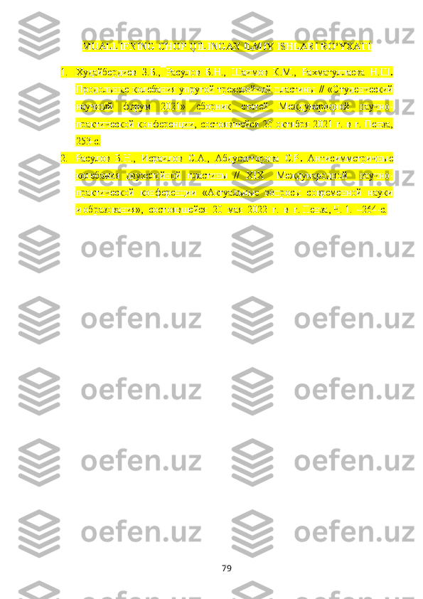 MUALLIFNING CHOP QILINGAN ILMIY ISHLARI RO‘YXATI
1. Худайбердиев   З.Б.,   Расулов   Б.Н.,   Шаимов   К.М.,   Рахматуллаева   Н.Ш .
Продольные колебания упругой трехслойной пластины //   «Студенческий
научный   форум   2021»   сборник   статей   Международной   научно-
практической   конференции,  состоявшейся   20   октября   2021  г.   в   г.  Пенза ,
2 53- с.
2. Расулов   Б.Н.,   Исраилов   С.А.,   Абдусатторова   С.Р .   Антисимметрич ные
колебания   двухслойной   пластины   //   XIX     Международной     научно-
практической  конференции  «Актуальные  вопросы  современной  науки
и образования»,  состоявшейся  20  мая  2022  г.  в  г. Пенза , Ч. 1.  – 264- с.
79 