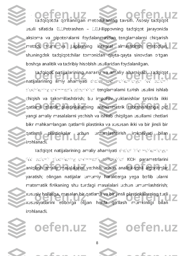 Tadqiqot da   qoʼllanilgan   met odik aning   t av sifi .   Asosiy   tadqiqot
usuli   sifatida   G.I.Petrashen   –   I.G.Filippovning   tadqiqot   jarayonida
aksioma   va   gipotezalarni   foydalanmasdan   tenglamalarni   chiqarish
metodi,   Fur’e   va   Laplasning   integral   almashtirish   metodlari,
shuningdek   tadqiqotchilar   tomonidan   qayta-qayta   sinovdan   o'tgan
boshqa analitik va tadribiy hisoblsh usullaridan foydalanilgan.
Tadqiqot   nat ijalarining   nazariy   v a   amaliy   ahamiy at i.   Tadqiqot
natijalarining   ilmiy   ahamiyati   chetlari   bikr   mahkamlangan   ikki   qatlamli
plastinkaning   ansimmetrik   tebranishlari   tenglamalarni   tuzish   usulini   ishlab
chiqish   va   takomillashtirish;   bu   impulsiv   yuklanishlar   taʼsirida   ikki
qatlamli   elastik   plastinkalarning   antisimmetrik   tebranishlariga   oid
yangi   amaliy   masalalarni   yechish   va   ishlab   chiqilgan   usullarni   chetlari
bikr   mahkamlangan   qatlamli   plastinka   va   xususan   ikki   va   bir   jinsli   bir
qatlamli   plastinkalar   uchun   umumlashtirish   imkoniyati   bilan
izohlanadi.
Tadqiqot   natijalarining   amaliy   ahamiyati   chetlari   bikr   mahkamlangan
ikki   qatlamli   plastinkaning   ansimmetrik   tebranishlari   KDH   parametrlarini
aniqlash   amaliy   masalalarini   yechish   uchun   analitik-sonli   algoritmlar
yaratish;   olingan   natijalar   umumiy   harakterga   yega   boʻlib   ularni
matematik   fizikaning   shu   turdagi   masalalari   uchun   umumlashtirish;
xususiy hollarga, masalan bir qatlamli va bir jinsli plastinkalarning turli
xususiyatlarini   etiborga   olgan   holda   qoʻllash   mumkinligi   bilan
izohlanadi.
8 