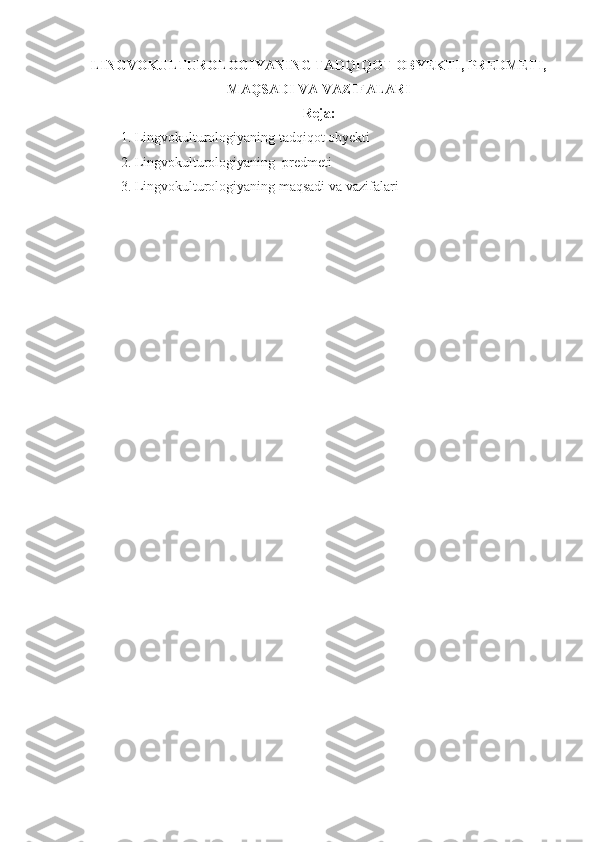 LINGVOKULTUROLOGIYANING TADQIQOT OBYEKTI, PREDMETI,
MAQSADI VA VAZIFALARI
Reja:
1. Lingvokulturologiyaning tadqiqot obyekti 
2. Lingvokulturologiyaning  predmeti
3. Lingvokulturologiyaning maqsadi va vazifalari   
