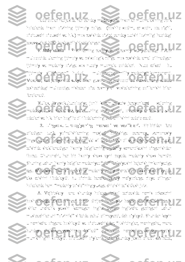 Tadqiqotlar natijasida har qanday madaniyatda insonlar muomalasining tipik
holatlarda   inson   o‘zining   ijtimoiy   roliga     (boshliq-xodim,   er-xotin,   ota-o‘g‘il,
o‘qituvchi-o‘quvchi va h.k.) mos ravishda o‘zini qanday tutishi lozimligi haqidagi
tasavvurlari bilan boshqarilishi aniqlangan.  
9.   Nutq   etiketi   –     insonlarning   rasmiy   va   norasmiy   vaziyatlardagi   o‘zaro
muloqotida   ularning   ijtimoiy   va   psixologik   roliga   mos   ravishda   amal   qilinadigan
ijtimoiy   va   madaniy   o‘ziga   xos   nutqiy   muomala   qoidalari.     Nutq   etiketi   –   bu
“ijtimoiy   silliqlangan”   hudud,     muloqotning   milliy-madaniy   komponenti.
Masalan, sud jarayonida sudya bilan guvohning muloqoti bu shaxslarning suddan
tashqaridagi   muloqotiga   nisbatan   o‘ta   rasmiy   til   vositalarining   qo‘llanishi   bilan
farqlanadi.   
Xullas,   lingvokulturologiya   jonli   kommunikativ   jarayonlarni   –   xalqning
madaniyati   va   mentaliteti,   ya’ni   uning   ongi,   shuuri,   ommaviy   an’analari,   urf-
odatlari va h.k. bilan bog‘liq til ifodalarining qo‘llanilishini tadqiq etadi.  
  3.   Lingvokulturologiyaning   maqsadi   va   vazifalari.   Bir-biridan   farq
qiladigan   turfa   yo‘nalishlarning   mavjud   bo‘lishiga   qaramay,   zamonaviy
lingvokulturologiyaning predmeti ikki xil kod bo‘lgan til va madaniyatning o‘zaro
ta’sirida   shakllanadigan   lisoniy   belgilarning   madaniy   semantikasini   o‘rganishdan
iborat.   Chunonchi,   har   bir   lisoniy   shaxs   ayni   paytda   madaniy   shaxs   hamdir.
Shuning uchun lisoniy belgilar madaniyat “tili” funksiyasini bajarish imkoniyatiga
ega. Madaniyat “tili” til egasining madaniy-milliy mentalligini lisoniy qobiliyatda
aks   etishini   ifodalaydi.   Bu   o‘rinda   barcha   lisoniy   me’yorlarga   rioya   qilingan
holatlarda ham  “madaniy to‘siq”ning yuzaga chiqishi ta’kidlash joiz. 
A.   Vejbitskoy     ana   shunday   holatga   misol   tariqasida   nemis   orkestrini
boshqarishga   taklif   qilingan   ingliz   dirijeri   bilan   yuz   bergan   hodisani   keltirgan.
Ishlar   unchalik   yaxshi   ketmagan   ingliz   dirijeri   inglizcha   gapirgani   uchun
musiqachilar uni “o‘ziniki” sifatida qabul qilmayapti, deb o‘ylaydi. Shundan keyin
u   nemischa   o‘rgana   boshlaydi   va   o‘qituvchisidan   “Eshitinglar,   meningcha,   mana
bunday   chalsak,   yaxshiroq   bo‘ladi”   jumlasini   nemischa   qanday   aytish
mumkinligini   so‘raydi.  O‘qituvchi  o‘ylanib turib, shunday  javob  qiladi:  «Albatta, 