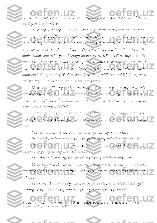 jumlani   shunday   tuzish   mumkin,   lekin   mana   bunday   degan   yaxshiroq:   “Mana
bunday chalish kerak”» 7
. 
Yoki   ingliz   tilidagi   “ Can   you   write   this   scientific   research   in   English?”
savoliga   bir     o‘zbek   “No,   it’s   very   difficult”   deb   javob   berishi   mumkin.   Biroq
ingliz   nutqiy   muomalasi   va   so‘z   tanlash   me’yorlaridan   kelib   chiqqan   holda,
shunday javob berishi o‘rinli bo‘ladi: “ It’s very difficult , but I’ll try”. Yoxud:  “Bu
kitob   sizniki   emasmi?”   yoki   “Ertaga   band   emasmisiz? ”   savoliga   deyarli   barcha
madaniyatlarda   “Yo‘q,   meniki   emas” ,   “Yo‘q,   band   emasman”,   –   deb   inkor
mazmunida   javob   beriladi.   Koreys   (yoki   yapon)   madaniyatida   “Ne,   ne   cheki
animnida”   (“Ha,   mening   kitobim   emas”)   va   “Ne,   babiji   ansimnida”   (“Ha,   band
emasman”), – deb tasdiq mazmunida javob qaytariladi.
Muxtasar   qilib   aytganda,   madaniy   to‘siq   nafaqat   nutqiy   muomala
me’yorlaridagi   farqlar,  balki   muloqotchilar  tomonidan  kiritiladigan   turli   ma’nolar
bilan   ham   bog‘liqdir.   Bir   qarashda   bir   xil   ko‘ringan   so‘zlarning   ma’nolarida
nomutanosiblik mavjud bo‘ladi.     
      Yuqorida   qayd   qilinganlardan   kelib   chiqqan   holda,   lingvokulturologiya
mustaqil   fan   sohasi   sifatida   quyidagi   masalalarni   hal   qilishni   o‘z   oldiga   maqsad
qiladi:  
1) til konseptlarini shakllanishida madaniyat qanday ishtirok etadi;
2) til belgisi ma’nosining qaysi qismiga “madaniy ma’nolar” biriktiriladi;
3)   bu   ma’nolar   so‘zlovchi   va   tinglovchi   tomonidan   anglashiladimi   va   ular
nutq strategiyasiga qanday ta’sir ko‘rsatadi;
4) haqiqatan ham til egasining madaniy-lisoniy qobiliyati mavjudmi;
5)   konseptosfera  (muayyan  madaniyatning  asosiy   konseptlari  yig‘indisi)  va
bir   madaniyat   va   ko‘p   madaniyat   egasi   yo‘nalgan   madaniyat   diskursi   qanday
bo‘ladi; 
6)   mazkur   fanning   asosiy   tushunchalarini   qanday   sistemalashtiriladi,   ya’ni
fanning asosiy tushunchaviy-terminologik apparatini qanday yaratiladi.
7  Маслова В. А. Лингвокультурология:  Учеб. пособие для студ. высш. учеб, заведений. - М.: 
Издательский центр «Академия», 2001.  –С.31.  