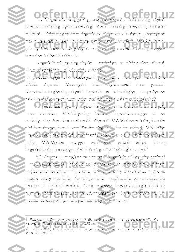   1.   Lingvokulturologiyaning   tadqiqot   obyekti.   Tadqiqotning   obyekti
deganda   borliqning   ayrim   sohasidagi   o‘zaro   aloqadagi   jarayonlar,   hodisalar
majmuyi, tadqiqotning predmeti deganda esa o‘ziga xos xususiyatga, jarayonga va
mezonlarga   ega   bo‘lgan   obyektning   ayrim   qismi   tushuniladi.   Masalan,   barcha
ijtimoiy fanlar uchun umumiy obyekt inson, ularning predmeti insonning muayyan
tomoni va faoliyati hisoblanadi. 
  Lingvokulturologiyaning   obyekti   –   madaniyat     va   tilning   o‘zaro   aloqasi,
o‘zaro ta’sirini bir butunlikda tadqiq qilishdir.
Lingvokulturologiya   tilni   madaniyatning   fenomeni,   madaniyatni   tashuvchisi
sifatida   o‘rganadi.   Madaniyatni   tildan   foydalanuvchi   inson   yaratadi.
Lingvokulturologiyaning   obyekti   lingvistiki   va   kulturologiya,   etnografiya   va
psixolingvistika singari qator fundamental fanlarning kesishmasida joylashadi 1
.
Lingvokulturologiyaning   obyekti   haqida   ba’zi   munozarali   fikrlar   ham   yo‘q
emas.   Jumladan,   V.N.Teliyaning   fikricha,   lingvokulturologiya   til   va
madaniyatning   faqat   sinxron   aloqasini   o‘rganadi.   V.A.Maslovaga   ko‘ra,   bu   soha
tilni   ham   sinxron,   ham   diaxron   jihatdan   o‘rganadi.   Bundan   tashqari,     V.N.Teliya
lingvokulturologiya   obyekti   umuminsoniy   xarakterga   ega   bo‘lishini   ta’kidlagan
bo‘lsa,   V.A.Maslova   muayyan   xalq   yoki   qardosh   xalqlar   tilining
lingvokulturologik xususiyatlari alohida o‘rganilishi lozimligini uqtiradi 2
. 
5.2.Lingvokulturologiyaning predmeti.   Lingvokulturologiyaning predmeti
–   madaniyatda   ramziy,   obrazli,   metaforik   ma’no   kasb   etgan   va   natijalari   inson
ongida   umumlashtirilib   mif,   afsona,   folklor   va   diniy   diskurslarda,   poetik   va
prozaik   badiiy   matnlarda,   frazeologizmlarda,   metaforalarda   va   ramzlarda   aks
etadigan   til   birliklari   sanaladi.   Bunda   muayyan   lingvokulturologik   birlik   bir
paytning  o‘zida   bir   qancha   semiotik  tizimlarga   tegishli   bo‘lishi   mumkin:   ma’lum
bir odat frazeologizmga, maqolga, matalga aylanishi mumkin. 
1   Маслова В. А. Лингвокультурология:  Учеб. пособие для студ. высш. учеб, заведений. - М.: 
Издательский центр «Академия», 2001.  –С.35-36. 
2  Пименова М.В., Кондратьева О.Н. Концеатуальные исследования. Введение: учебное пособие. –
М.: Флинта, 2011.  