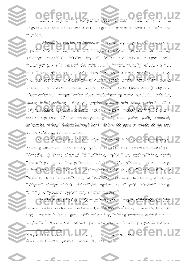 Tadqiqot   obyektining   vaziyatidan   kelib   chiqqan   holda,   uning   alohida
lingvokulturologik   birliklardan   tashkil   topgan   bir   qancha   predmetlarini   ko‘rsatish
mumkin.  
1.   Muqobilsiz   leksika   va   lakunalar .     Har   qanday   til   yoki   dialektda   boshqa
tilga   bir   so‘z   bilan   tarjima   qilib   bo‘lmaydigan   so‘zlar   mavjud   bo‘ladi.   Bunday
so‘zlarga   muqobilsiz   leksika   deyiladi.   Muqobilsiz   leksika   muayyan   xalq
madaniyatiga   xos   hodisalarni   aks   ettiradi.   U   ko‘pincha   mahalliy   xalqqa   xos   pul,
masofa-uzunlik   birliklari,   ro‘zg‘or   ashyolari,   kiyim-kechak,   yegulik-ichkilik   va
h.k.   tushunchalarni   anglatadigan   so‘zlardan   tarkib   topadi.   Muqobilsiz   leksika
boshqa   tilga   o‘zlashtirilganda   ularga   ekzotik   leksika   (ekzotizmlar)   deyiladi.
Ekzotizmlar   va     etnografizmlar   o‘zga   madaniyatning   ramzi   sanaladi.   Jumladan,
spiker,   kriket,   shilling   –   Angliya;     yaylov,   qishloq,   ariq,   dehqon,   cho‘l   –   O‘rta
Osiyo;   sakura,   geysha,   ikebana,   sake   –   yapon   madaniyatining   belgilarini
assotsiatsiyalaydi.   O‘zbek   madaniyatining   belgilarini   palov,   patir,   sumalak,
ko‘rpacha,  belbog‘   (belida  belbog‘i  bor),    do‘ppi   (do‘ppisi  osmonda,   do‘ppi  tor)
va h.k. so‘zlarda ko‘rish mumkin.  
Muqobilsiz   leksikani   boshqa   tilga   tarjima   qilib   berish   o‘zini   oqlamaydi.
Shuning   uchun   uni   transliterat siya   yo‘li   bilan   talqin   etish   maqsadga   muvofiqdir.
“Amerika   Qo‘shma   Shtatlari   “dollar”ining,   ingliz   “funt   sterling”ining,   nemis
“marka”siyu   hind   “rupiya”sining,   afg‘on   “afg‘oniy”sining   transliteratsiya
qilinmasdan, o‘zbek “so‘m”i bilan almashtirib qo‘yilishi, AQSh “brendi”si, ingliz
“viski”si, nemis “shnapse”sining rus “vodka”si orqali talqin etilishi ingliz boshiga
“shlyapa”   o‘rniga   o‘zbek   “do‘ppi”sini,   egniga   “palto”   yoki   “plashch”   o‘rniga
“to‘n” yoki “yaktak” kiygizib qo‘yish bilan baravar” 3
. 
Bir   tildagi   so‘z   boshqa   tilda   muqobilini   topa   olmagan   o‘rinlarda   har   doim
lakuna hodisasi voqelanadi.  Lakunalar  (lot.  lacuna  – bo‘shliq,  chuqurlik,  cho‘nqir
joy)   –   matnda   bo‘sh   qolgan,   tushib   qolgan   joy,   “tilning   semantik   xaritasidagi   oq
dog‘lar”dir 4
.   Muqobilsiz leksika singari lakunalar ham tillarning qiyosida seziladi.
3  Мусаев Қ. Таржима назарияси асослари. Дарслик. –Тошкент: Фан, 2005. – Б. 93.
4  Степанов Ю.С. Французская стилистика. –М., 1965. –C. 120.  