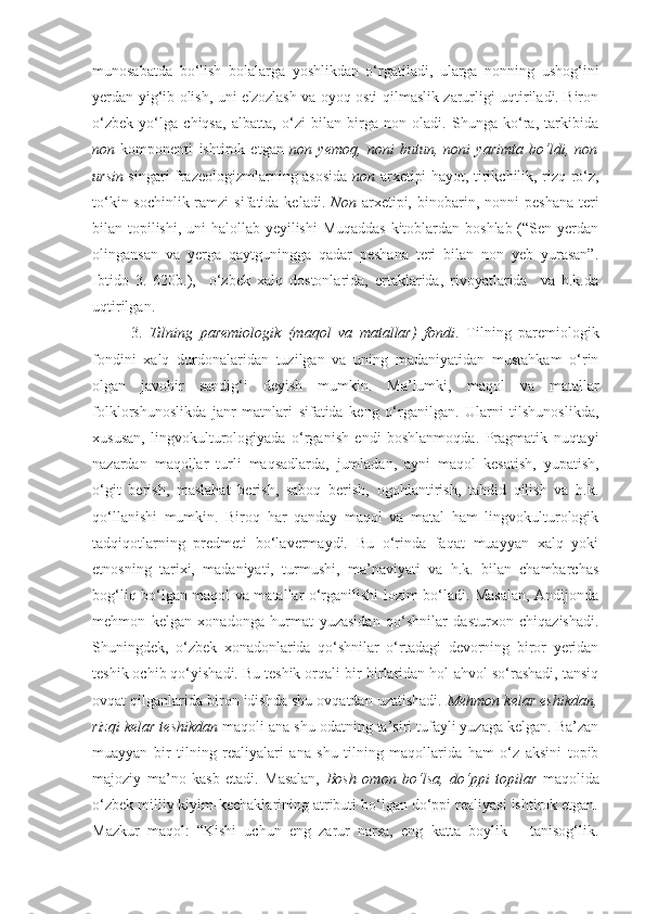 munosabatda   bo‘lish   bolalarga   yoshlikdan   o‘rgatiladi,   ularga   nonning   ushog‘ini
yerdan yig‘ib olish, uni e'zozlash va oyoq osti qilmaslik zarurligi uqtiriladi. Biron
o‘zbek   yo‘lga   chiqsa,   albatta,   o‘zi   bilan   birga   non   oladi.   Shunga   ko‘ra,   tarkibida
non   komponenti   ishtirok   etgan   non   yemoq,   noni   butun,   noni   yarimta   bo‘ldi,   non
ursin   singari frazeologizmlarning asosida   non   arxetipi hayot, tirikchilik, rizq-ro‘z,
to‘kin-sochinlik  ramzi   sifatida  keladi.   Non   arxetipi,  binobarin,  nonni   peshana   teri
bilan topilishi, uni halollab yeyilishi  Muqaddas  kitoblardan boshlab (“Sen yerdan
olingansan   va   yerga   qaytguningga   qadar   peshana   teri   bilan   non   yeb   yurasan”.
Ibtido   3.   620b.),     o‘zbek   xalq   dostonlarida,   ertaklarida,   rivoyatlarida     va   h.k.da
uqtirilgan. 
3.   Tilning   paremiologik   (maqol   va   matallar)   fondi .   Tilning   paremiologik
fondini   xalq   durdonalaridan   tuzilgan   va   uning   madaniyatidan   mustahkam   o‘rin
olgan   javohir   sandig‘i   deyish   mumkin.   Ma’lumki,   maqol   va   matallar
folklorshunoslikda   janr   matnlari   sifatida   keng   o‘rganilgan.   Ularni   tilshunoslikda,
xususan,   lingvokulturologiyada   o‘rganish   endi   boshlanmoqda.   Pragmatik   nuqtayi
nazardan   maqollar   turli   maqsadlarda,   jumladan,   ayni   maqol   kesatish,   yupatish,
o‘git   berish,   maslahat   berish,   saboq   berish,   ogohlantirish,   tahdid   qilish   va   h.k.
qo‘llanishi   mumkin.   Biroq   har   qanday   maqol   va   matal   ham   lingvokulturologik
tadqiqotlarning   predmeti   bo‘lavermaydi.   Bu   o‘rinda   faqat   muayyan   xalq   yoki
etnosning   tarixi,   madaniyati,   turmushi,   ma’naviyati   va   h.k.   bilan   chambarchas
bog‘liq bo‘lgan maqol va matallar o‘rganilishi lozim bo‘ladi. Masalan, Andijonda
mehmon   kelgan   xonadonga   hurmat   yuzasidan   qo‘shnilar   dasturxon   chiqazishadi.
Shuningdek,   o‘zbek   xonadonlarida   qo‘shnilar   o‘rtadagi   devorning   biror   yeridan
teshik ochib qo‘yishadi. Bu teshik orqali bir-birlaridan hol-ahvol so‘rashadi, tansiq
ovqat qilganlarida biron idishda shu ovqatdan uzatishadi.  Mehmon kelar eshikdan,
rizqi kelar teshikdan  maqoli ana shu odatning ta’siri tufayli yuzaga kelgan. Ba’zan
muayyan   bir   tilning   realiyalari   ana   shu   tilning   maqollarida   ham   o‘z   aksini   topib
majoziy   ma’no   kasb   etadi.   Masalan,   Bosh   omon   bo‘lsa,   do‘ppi   topilar   maqolida
o‘zbek milliy kiyim-kechaklarining atributi bo‘lgan do‘ppi realiyasi ishtirok etgan.
Mazkur   maqol:   “Kishi   uchun   eng   zarur   narsa,   eng   katta   boylik   –   tanisog‘lik. 