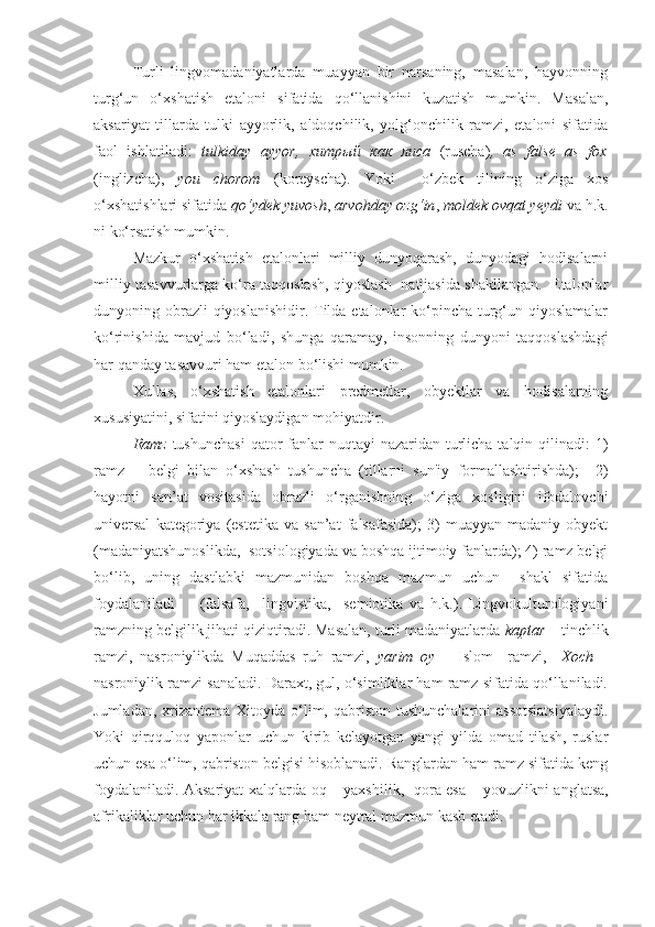 Turli   lingvomadaniyatlarda   muayyan   bir   narsaning,   masalan,   hayvonning
turg‘un   o‘xshatish   etaloni   sifatida   qo‘llanishini   kuzatish   mumkin.   Masalan,
aksariyat   tillarda   tulki   ayyorlik,   aldoqchilik,   yolg‘onchilik   ramzi,   etaloni   sifatida
faol   ishlatiladi:   tulkiday   ayyor,   хитрый   как   лиса   (ruscha) ,   as   false   as   fox
(inglizcha),   you   chorom   (koreyscha).   Yoki     o‘zbek   tilining   o‘ziga   xos
o‘xshatishlari sifatida  qo‘ydek yuvosh ,  arvohday ozg‘in ,  moldek ovqat yeydi  va h.k.
ni ko‘rsatish mumkin. 
Mazkur   o‘xshatish   etalonlari   milliy   dunyoqarash,   dunyodagi   hodisalarni
milliy tasavvurlarga ko‘ra taqqoslash, qiyoslash  natijasida shakllangan.  Etalonlar
dunyoning obrazli qiyoslanishidir. Tilda etalonlar  ko‘pincha turg‘un qiyoslamalar
ko‘rinishida   mavjud   bo‘ladi,   shunga   qaramay,   insonning   dunyoni   taqqoslashdagi
har qanday tasavvuri ham etalon bo‘lishi mumkin. 
Xullas,   o‘xshatish   etalonlari   predmetlar,   obyektlar   va   hodisalarning
xususiyatini, sifatini qiyoslaydigan mohiyatdir.  
Ramz   tushunchasi  qator  fanlar  nuqtayi  nazaridan turlicha talqin qilinadi:  1)
ramz   –   belgi   bilan   o‘xshash   tushuncha   (tillarni   sun'iy   formallashtirishda);     2)
hayotni   san’at   vositasida   obrazli   o‘rganishning   o‘ziga   xosligini   ifodalovchi
universal   kategoriya   (estetika   va  san’at   falsafasida);   3)   muayyan   madaniy  obyekt
(madaniyatshunoslikda,  sotsiologiyada va boshqa ijtimoiy fanlarda); 4) ramz belgi
bo‘lib,   uning   dastlabki   mazmunidan   boshqa   mazmun   uchun     shakl   sifatida
foydalaniladi         (falsafa,     lingvistika,     semiotika   va   h.k.).   Lingvokulturologiyani
ramzning belgilik jihati qiziqtiradi. Masalan, turli madaniyatlarda  kaptar  – tinchlik
ramzi,   nasroniylikda   Muqaddas   ruh   ramzi,   yarim   oy   –   Islom     ramzi,     Xoch   –
nasroniylik ramzi sanaladi. Daraxt, gul, o‘simliklar ham ramz sifatida qo‘llaniladi.
Jumladan,   xrizantema  Xitoyda o‘lim, qabriston tushunchalarini  assotsiatsiyalaydi.
Yoki   qirqquloq   yaponlar   uchun   kirib   kelayotgan   yangi   yilda   omad   tilash,   ruslar
uchun esa o‘lim, qabriston belgisi hisoblanadi. Ranglardan ham ramz sifatida keng
foydalaniladi.   Aksariyat xalqlarda   oq   –   yaxshilik,   qora esa   –   yovuzlikni anglatsa,
afrikaliklar uchun har ikkala rang ham neytral mazmun kasb etadi.  