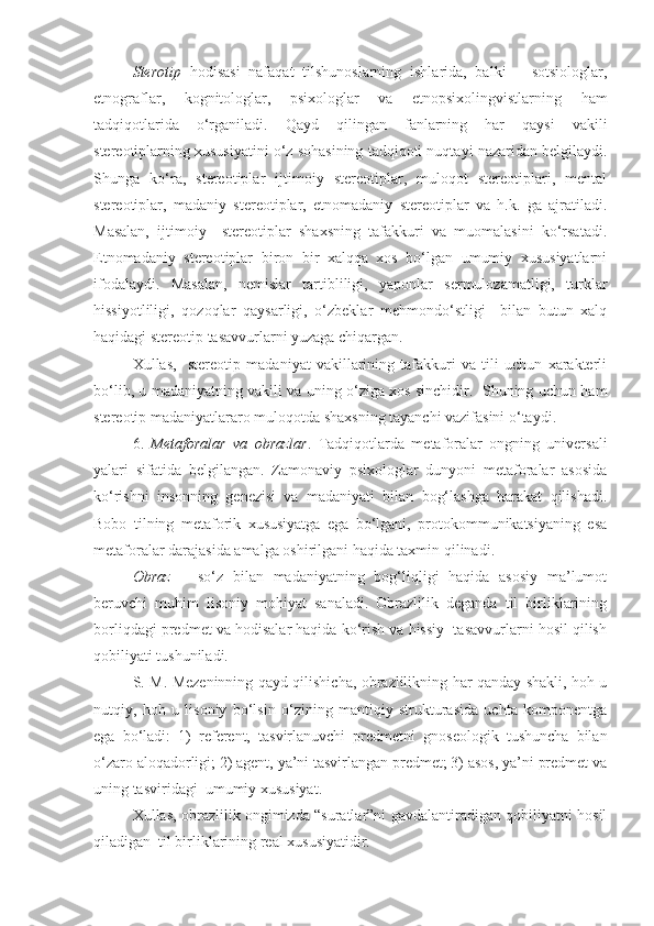 Sterotip   hodisasi   nafaqat   tilshunoslarning   ishlarida,   balki       sotsiologlar,
etnograflar,   kognitologlar,   psixologlar   va   etnopsixolingvistlarning   ham
tadqiqotlarida   o‘rganiladi.   Qayd   qilingan   fanlarning   har   qaysi   vakili
stereotiplarning xususiyatini o‘z sohasining tadqiqoti nuqtayi nazaridan belgilaydi.
Shunga   ko‘ra,   stereotiplar   ijtimoiy   stereotiplar,   muloqot   stereotiplari,   mental
stereotiplar,   madaniy   stereotiplar,   etnomadaniy   stereotiplar   va   h.k.   ga   ajratiladi.
Masalan,   ijtimoiy     stereotiplar   shaxsning   tafakkuri   va   muomalasini   ko‘rsatadi.
Etnomadaniy   stereotiplar   biron   bir   xalqqa   xos   bo‘lgan   umumiy   xususiyatlarni
ifodalaydi.   Masalan,   nemislar   tartibliligi,   yaponlar   sermulozamatligi,   turklar
hissiyotliligi,   qozoqlar   qaysarligi,   o‘zbeklar   mehmondo‘stligi     bilan   butun   xalq
haqidagi stereotip tasavvurlarni yuzaga chiqargan.  
Xullas,     stereotip   madaniyat   vakillarining   tafakkuri   va   tili   uchun   xarakterli
bo‘lib, u madaniyatning vakili va uning o‘ziga xos sinchidir.   Shuning uchun ham
stereotip madaniyatlararo muloqotda shaxsning tayanchi vazifasini o‘taydi.  
6.   Metaforalar   va   obrazlar .   Tadqiqotlarda   metaforalar   ongning   universali
yalari   sifatida   belgilangan.   Zamonaviy   psixologlar   dunyoni   metaforalar   asosida
ko‘rishni   insonning   genezisi   va   madaniyati   bilan   bog‘lashga   harakat   qilishadi.
Bobo   tilning   metaforik   xususiyatga   ega   bo‘lgani,   protokommunikatsiyaning   esa
metaforalar darajasida amalga oshirilgani haqida taxmin qilinadi.    
Obraz   –   so‘z   bilan   madaniyatning   bog‘liqligi   haqida   asosiy   ma’lumot
beruvchi   muhim   lisoniy   mohiyat   sanaladi.   Obrazlilik   deganda   til   birliklarining
borliqdagi predmet va hodisalar haqida ko‘rish va hissiy  tasavvurlarni hosil qilish
qobiliyati tushuniladi. 
S. M. Mezeninning qayd qilishicha, obrazlilikning har qanday shakli, hoh u
nutqiy,   hoh   u   lisoniy   bo‘lsin   o‘zining   mantiqiy   strukturasida   uchta   komponentga
ega   bo‘ladi:   1)   referent,   tasvirlanuvchi   predmetni   gnoseologik   tushuncha   bilan
o‘zaro aloqadorligi; 2) agent, ya’ni tasvirlangan predmet; 3) asos, ya’ni predmet va
uning tasviridagi  umumiy xususiyat.
Xullas, obrazlilik ongimizda “suratlar”ni gavdalantiradigan qobiliyatni hosil
qiladigan  til birliklarining real xususiyatidir.   