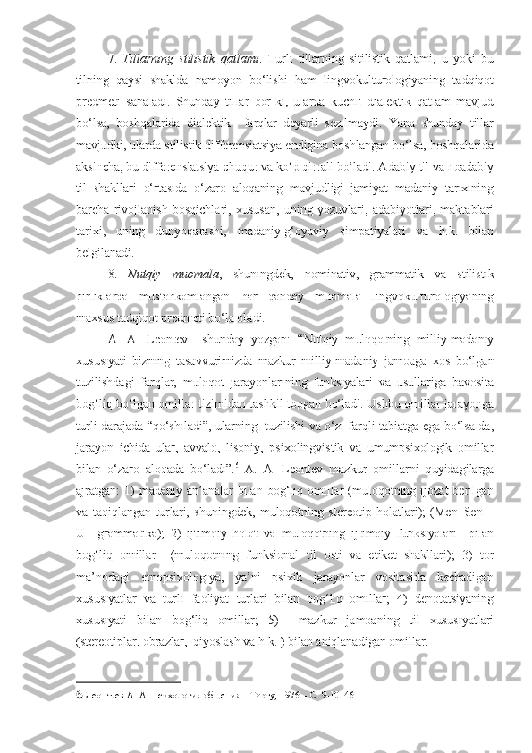 7.   Tillarning   stilistik   qatlami .   Turli   tillarning   sitilistik   qatlami,   u   yoki   bu
tilning   qaysi   shaklda   namoyon   bo‘lishi   ham   lingvokulturologiyaning   tadqiqot
predmeti   sanaladi.   Shunday   tillar   bor-ki,   ularda   kuchli   dialektik   qatlam   mavjud
bo‘lsa,   boshqalarida   dialektik     farqlar   deyarli   sezilmaydi.   Yana   shunday   tillar
mavjudki, ularda stilistik differensiatsiya endigina boshlangan bo‘lsa, boshqalarida
aksincha, bu differensiatsiya chuqur va ko‘p qirrali bo‘ladi. Adabiy til va noadabiy
til   shakllari   o‘rtasida   o‘zaro   aloqaning   mavjudligi   jamiyat   madaniy   tarixining
barcha   rivojlanish   bosqichlari,   xususan,   uning   yozuvlari,   adabiyotlari,   maktablari
tarixi,   uning   dunyoqarashi,   madaniy-g‘oyaviy   simpatiyalari   va   h.k.   bilan
belgilanadi.  
8.   Nutqiy   muomala ,   shuningdek,   nominativ,   grammatik   va   stilistik
birliklarda   mustahkamlangan   har   qanday   muomala   lingvokulturologiyaning
maxsus tadqiqot predmeti bo‘la oladi.  
A.   A.   Leontev     shunday   yozgan:   “Nutqiy   muloqotning   milliy-madaniy
xususiyati   bizning   tasavvurimizda   mazkur   milliy-madaniy   jamoaga   xos   bo‘lgan
tuzilishdagi   farqlar,   muloqot   jarayonlarining   funksiyalari   va   usullariga   bavosita
bog‘liq bo‘lgan omillar tizimidan tashkil topgan bo‘ladi. Ushbu omillar jarayonga
turli darajada “qo‘shiladi”, ularning   tuzilishi va o‘zi farqli tabiatga ega bo‘lsa-da,
jarayon   ichida   ular,   avvalo,   lisoniy,   psixolingvistik   va   umumpsixologik   omillar
bilan   o‘zaro   aloqada   bo‘ladi”. 6
  A.   A.   Leontev   mazkur   omillarni   quyidagilarga
ajratgan:  1)  madaniy  an’analar  bilan  bog‘liq  omillar  (muloqotning ijozat   berilgan
va   taqiqlangan   turlari,   shuningdek,   muloqotning   stereotip   holatlari);   (Men–Sen   –
U–   grammatika);   2)   ijtimoiy   holat   va   muloqotning   ijtimoiy   funksiyalari     bilan
bog‘liq   omillar     (muloqotning   funksional   til   osti   va   etiket   shakllari);   3)   tor
ma’nodagi   etnopsixologiya,   ya’ni   psixik   jarayonlar   vositasida   kechadigan
xususiyatlar   va   turli   faoliyat   turlari   bilan   bog‘liq   omillar;   4)   denotatsiyaning
xususiyati   bilan   bog‘liq   omillar;   5)     mazkur   jamoaning   til   xususiyatlari
(stereotiplar, obrazlar,  qiyoslash va h.k. ) bilan aniqlanadigan omillar.  
6  Леонтьев А. А. Психология общения. –Тарту, 1976. - С. 9-10. 46.  