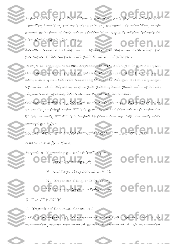 Bosim bilan ishlaydigan idishlar ularni kuvurlardan uzib kuyish uchun berkituvchi
-   ventillar,   jumraklar,   surilma   kopkoklar   bilan,   saklovchi   uskunalar   bilan,   muxit
xarorati   va   bosimni   ulchash   uchun   asboblar   bilan,   suyuklik   mikdori   ko’rsatkichi
bilan ta’minlangan bo’lishi kerak.
Saklovchi   klapanlar   idishdagi   boim   meyordan   oshib   ketganida   ortikcha   bug,   gaz
yoki suyuklikni tashkariga chiqarib yublrish uchun mo’ljallangan.
-rasm,  a  da pishangni  saklovchi   klapanning  sxemasi   keltirilgan.  Bosim  keragidan
oshib ketganida klapan yoriladi va gaz idishdan chikib, portlashning oldi olinadi. -
rasm, b da prujinali saklovchi klapanning sxemasi ko’rsatilgan. Bosim belgilangan
kiymatidan   oshib   ketganida,   prujina   yoki   yukning   kuchi   yetarli   bo’lmay   koladi,
natijada klapan uyasidagi teshik ochiladi va gaz idishdan chiqadi.
Saklovchi klapanlar soni, ulchamlari va o’tkazish imkoniyati shunday hisob bilan
tanlanadiki, idishdagi  bosim  300 kPa gacha bosimli  idishlar uchun ish bosimidan
50   kPa   an   ortik,   300-600   kPa   bosimli   idishlar   uchun   esa   15%   dan   ortik   oshib
ketmaydigan bulsin.
Saklovchi klapanlarning o’tkazish imkoniyati ushbu formuladan aniqlanadi:
Bu yerda    - klapanning gaz sarflash koeffitsiyenti;
 F - klapan kesimining yuzi;
 V - koeffitsiyent (suyuklik uchun V=1);
 R1 - klapandan oldingi ortikcha bosim;
 R2 - klapandan keyingi ortikcha bosim;
    - muxitning zichligi;
 t1 - klapandan oldingi muxitning xarorati.
Ortikcha bosimni aniqlash uchun manometrlar o’rnatiladi. Ular uch xil bo’ladi: ish
manometrlari,   nazorat   manometrlari   va   namuna   manometrlari.   Ish   manometrlari 