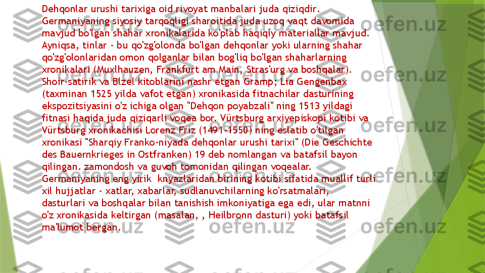 Dehqonlar urushi tarixiga oid rivoyat manbalari juda qiziq dir . 
Germaniyaning siyosiy tarqoqligi sharoitida juda uzoq vaqt davomida 
mavjud bo'lgan shahar xronikalarida ko'plab haqiqiy materiallar mavjud. 
Ayniqsa, tinlar - bu qo'zg'olonda bo'lgan dehqonlar yoki ularning shahar 
qo'zg'olonlaridan omon qolganlar bilan bog'liq bo'lgan shaharlarning 
xronikalari (Muxlhauzen, Frankfurt am Main, Stras'urg va boshqalar). 
Shoir-satirik va Blzel kitoblarini nashr etgan G r amp; Lia Gengenbax 
(taxminan 1525 yilda vafot etgan) xronikasida fitnachilar dasturining 
ekspozitsiyasini o'z ichiga olgan "Dehqon poyabzali" ning 1513 yildagi 
fitnasi haqida juda qiziqarli voqea bor. Vürtsburg arxiyepiskopi kotibi va 
Vürtsburg xronikachisi Lorenz Friz (1491-1550) ning eslatib o'tilgan 
xronikasi "Sharqiy Franko-niyada dehqonlar urushi tarixi" (Die Geschichte 
des Bauernkrieges in Ostfranken) 19 deb nomlangan va batafsil bayon 
qilingan. zamondosh va guvoh tomonidan qilingan voqealar. 
Germaniyaning eng yirik  knyazlaridan birining kotibi sifatida muallif turli 
xil hujjatlar - xatlar, xabarlar, sudlanuvchilarning ko'rsatmalari, 
dasturlari va boshqalar bilan tanishish imkoniyatiga ega edi, ular matnni 
o'z xronikasida keltirgan (masalan, , Heilbronn dasturi) yoki batafsil 
ma'lumot  bergan .                 