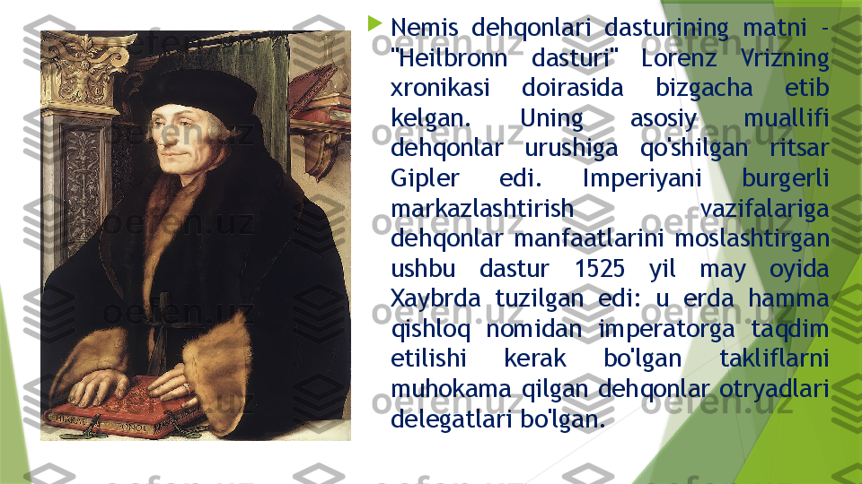 
Nemis   dehqonlari  dasturining  matni  - 
"Heilbronn  dasturi"  Lorenz  Vrizning 
xronikasi  doirasida  bizgacha  etib 
kelgan.  Uning  asosiy  muallifi 
dehqonlar  urushiga  qo'shilgan  ritsar 
Gipler   edi.  Imperiyani  burgerli 
markazlashtirish  vazifalariga 
dehqonlar  manfaatlarini  moslashtirgan 
ushbu  dastur  1525  yil  may  oyida 
Xaybrda  tuzilgan  edi:  u  erda  hamma 
qishloq  nomidan  imperatorga  taqdim 
etilishi  kerak  bo'lgan  takliflarni 
muhokama  qilgan  dehqonlar  otryadlari 
delegatlari bo'lgan.                  