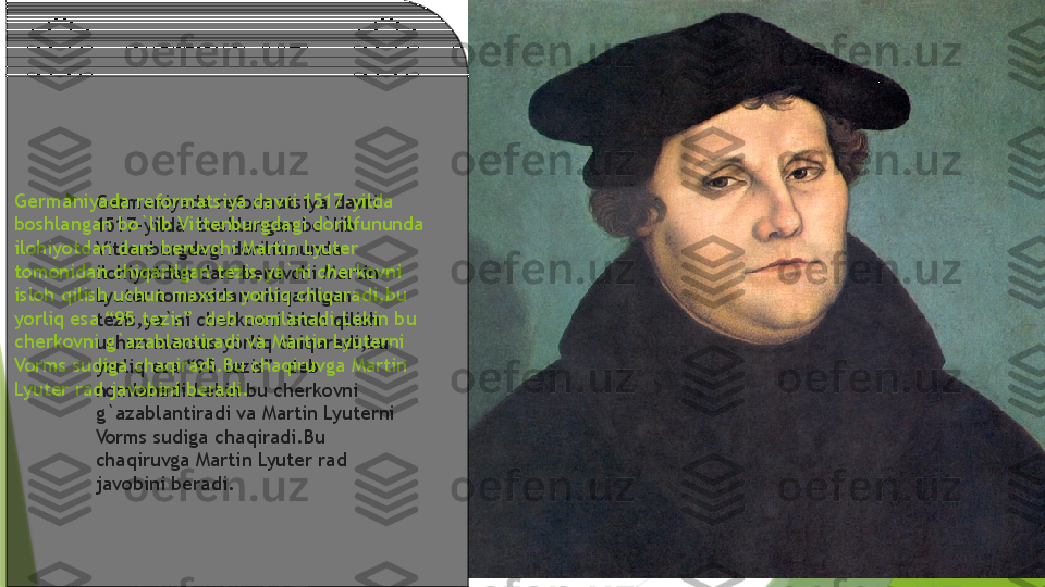 
Germaniyada reformatsiya davri 
1517-yilda  boshlangan bo`lib 
Vittenburgdagi dorilfununda 
ilohiyotdan dars beruvchi Martin 
Lyuter tomonidan chiqarilgan 
tezis,ya`ni cherkovni isloh qilish 
uchun maxsus yorliq chiqaradi,bu 
yorliq esa “95 tezis”  deb 
nomlanadi.Lekin bu cherkovni 
g`azablantiradi va Martin Lyuterni 
Vorms sudiga chaqiradi.Bu 
chaqiruvga Martin Lyuter rad 
javobini beradi.Germaniyada reformatsiya davri 1517-yilda  
boshlangan bo`lib Vittenburgdagi dorilfununda 
ilohiyotdan dars beruvchi Martin Lyuter 
tomonidan chiqarilgan tezis,ya`ni cherkovni 
isloh qilish uchun maxsus yorliq chiqaradi,bu 
yorliq esa “95 tezis”  deb nomlanadi.Lekin bu 
cherkovni g`azablantiradi va Martin Lyuterni 
Vorms sudiga chaqiradi.Bu chaqiruvga Martin 
Lyuter rad javobini beradi.                 