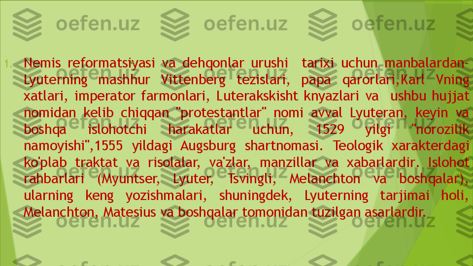 1. Nemis  reformatsiyasi  va  dehqonlar  urushi    tarixi  uchun  manbalar dan - 
Lyuterning  mashhur  Vittenberg  tezislari,  papa  qarorlari,K arl  Vning 
xatlari,  imperator  farmonlari,  Luterakskisht  knyazlari  va    ushbu  hujjat 
nomidan  kelib  chiqqan  "protestantlar"  nomi  avval  Lyuteran,  keyin  va 
boshqa  islohotchi  harakatlar  uchun,  1529  yilgi  "norozilik 
namoyishi" , 1555  yildagi  Augsburg  shartnomasi .  Teologik  xarakterdagi 
ko'plab  traktat  va  risolalar,  va'zlar,  manzillar  va  xabarlar dir .  I slohot 
rahbarlari  (Myuntser,  Lyuter,  Tsvingli,  Melanchton  va  boshqalar), 
ularning  keng  yozishmalari,  shuningdek,  Lyuterning  tarjimai  holi, 
Melanchton, Matesius va boshqalar tomonidan tuzilgan  asarlardir.                 