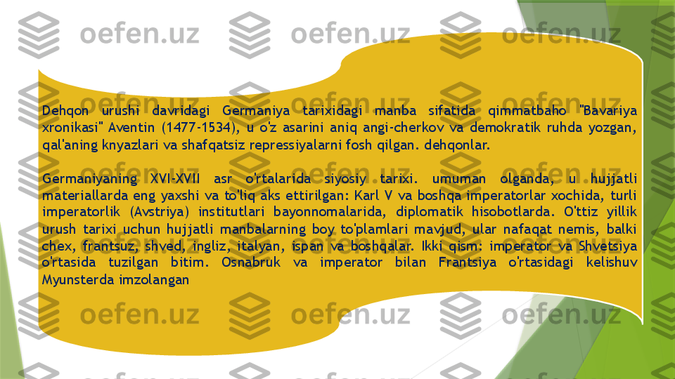 Dehqon  urushi  davridagi  Germaniya  tarixidagi  manba  sifatida  qimmatbaho  "Bavariya 
xronikasi"  Aventin  (1477-1534),  u  o'z  asarini  aniq  angi-cherkov  va  demokratik  ruhda  yozgan, 
qal'aning knyazlari va shafqatsiz repressiyalarni fosh qilgan. dehqonlar.
 
Germaniyaning  XVI-XVII  asr  o'rtalarida  siyosiy  tarixi.  umuman  olganda,  u  hujjatli 
materiallarda  eng  yaxshi  va  to'liq  aks  ettirilgan:  Karl  V  va  boshqa  imperatorlar  xochida,  turli 
imperatorlik  (Avstriya)  institutlari  bayonnomalarida,  diplomatik  hisobotlarda.  O'ttiz  yillik 
urush  tarixi  uchun  hujjatli  manbalarning  boy  to'plamlari  mavjud,  ular  nafaqat  nemis,  balki 
chex,  frantsuz,  shved,  ingliz,  italyan,  ispan  va  boshqalar.  Ikki  qism:  imperator  va  Shvetsiya 
o'rtasida  tuzilgan  bitim.  Osnabruk  va  imperator  bilan  Frantsiya  o'rtasidagi  kelishuv 
Myunsterda imzolangan                 