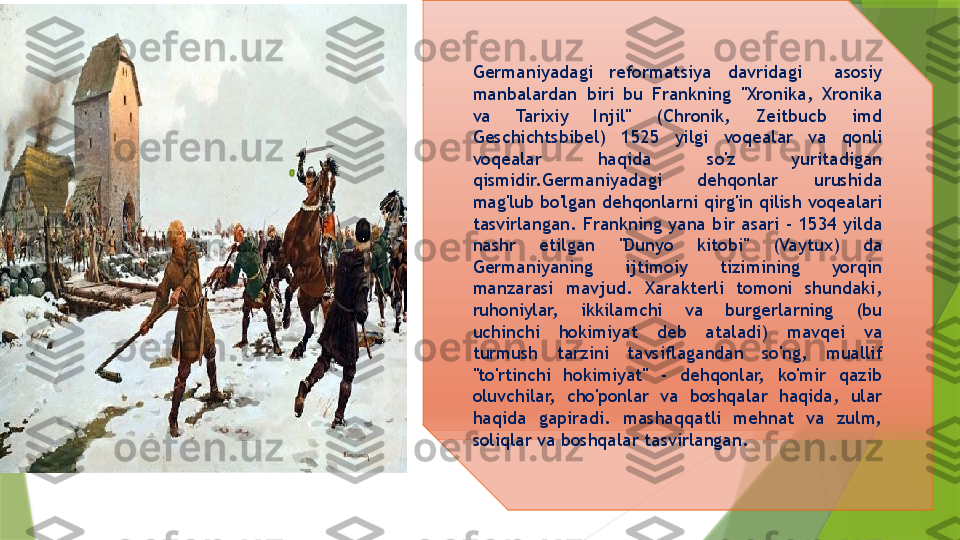 Germaniyadagi  reformatsiya  davridagi    asosiy 
manbalardan  biri  bu  Frankning  "Xronika,  Xronika 
va  Tarixiy  Injil"  (Chronik,  Zeitbucb  imd 
Geschichtsbibel)  1525  yilgi  voqealar  va  qonli 
voqealar  haqida  so'z  yuritadigan 
qismidir. Germaniyadagi  dehqonlar  urushida 
mag'lub bo'lgan dehqonlarni qirg'in qilish  voqealari 
tasvirlangan .  Frankning  yana  bir  asari  -  1534  yilda 
nashr  etilgan  "Dunyo  kitobi"  (Vaytux)  da 
Germaniyaning  ijtimoiy  tizimining  yorqin 
manzarasi  mavjud.  Xarakterli  tomoni  shundaki, 
ruhoniylar,  ikkilamchi  va  burgerlarning  (bu 
uchinchi  hokimiyat  deb  ataladi)  mavqei  va 
turmush  tarzini  tavsiflagandan  so'ng,  muallif 
"to'rtinchi  hokimiyat"  -  dehqonlar,  ko'mir  qazib 
oluvchilar,  cho'ponlar  va  boshqalar  haqida,  ular 
haqida  gapiradi.  mashaqqatli  mehnat  va  zulm, 
soliqlar va boshqalar  tasvirlangan .                 