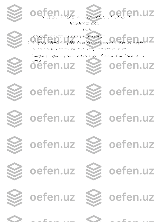MUSTAQILLIKACHA  TARIX FANINING FALSAFIY
MUAMMOLARI .
REJA.
1. Totalitarizmning ijtimoiy-siyosiy va tarixy talqini.  
2. G‘oyaviy hukmdorlik, yakka shaxs fikrining ustuvor ligi ,   diktatura maqomi.
Zo‘ravonlik va xudbinlik ,  avtoritar axloq, fuqarolar manfaatlari . 
3. Partiyaviy   hayotning   kommunistik   shakli.   Kommunistlar   fikrlar   xilma-
xilligi. 