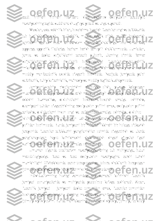 etadi.   Birinchi   Birinchi   Prezident   Islom   Karimov   evolyutsion   taraqqiyot
nazariyasining tagida xuddi ana shu g‘oya yotadi va unga suyanadi.
Masalan, asta-sekinlik bilan, bosqichma-bosqich fuqarolar ongi va tafakkurida
tub   burilishlar   yasash   –   mulkchilik,   mulkka   egalik   qilish,   mulkni   boshqarish
tajribasini   egallash   orqali   kollektivizm   sharoitida   shakllangan   boqimandalikka,
tayyorga   ayyorlik   illatlariga   barham   berish   tamoyili   shakllanmoqda.   Jumladan,
jamoa   va   davlat   xo‘jaliklarini   tarqatib   yuborib,   ularning   o‘rnida   fermer
xo‘jaliklarining   keskin   rivojlanib   borayotganligi   fuqarolar   yaratuvchilik
imkoniyatlarini   ko‘proq   ro‘yobga   chiqarmoqda.   Mehnatga   ijodiy   munosabat
moddiy   manfaatdorlik   asosida   o‘zgarib   bormoqda.   Natijada   jamiyatda   yalpi
safarbarlik, ruhiy ko‘tarinkilik, ma’naviy va moddiy rag‘bat kuchaymoqda.
Jamiyatni   tabiiy   rivojlantirishni   e’tiborga   olish,   yuzaga   kelayotgan
muammolarni tadrijiy ravishda hal etish maqsadi tufayli «Yangi uy qurmay turib,
eskisini   buzmaslik»,   «Islohotlarni   bosqichma-bosqich   amalga   oshirish»,
«Jamiyatni   tubdan   o‘zgartirishning   revolyutsion   yo‘lini   emas,   evolyutsion   yo‘lini
tanlash»,   «Islohotlarni   inson   ongi   va   qalbi   orqali   amalga   oshirish»,   «Islohot   –
islohot   uchun   emas,   islohot   inson   uchun»   kontseptsiyalarini   amalga   oshirish
yo‘lidan   borilmoqda.   Bunda   jamiyatni   bir   holatdan   ikkinchi   bir   holatga   o‘tkazish
jarayonida   fuqarolar   tafakkurini   yangilanishlar   oqimida   o‘zgartirish   va   ularda
yangilanayotgan   hayot   ko‘nikmasini   shakllantirish   singari   g‘oyalar   ilgari
surilmoqda hamda izchillik bilan amalga oshirilmoqda.
Umuman   olganda   totalitarizm   nazariyasiga,   uning   tub   mohiyatiga,   butun
metodologiyasiga   faqat   va   faqat   evolyutsion   nazariyagina   qarshi   turishi
mumkinligini   O‘zbekistonda   qaror   topayotgan   va   tobora   shakllanib   borayotgan
ijtimoiy-siyosiy va tarixiy jarayonlar misolida ko‘rmoqdamiz.
Individualizmning   hozirgi   zamondagi   eng   samarali   ko‘rinishi   fuqarolik
jamiyati   qonuniyatlarida   va   mohiyatida   yaqqolroq   ko‘zga   tashlanadi.   Zotan,
fuqarolik   jamiyati   –   jamiyatni   davlat   tomonidan   emas,   fuqarolar   tomonidan
boshqarilishiga   asoslangan,   ularning   maqsadi   va   manfaatlari   inobatga   olingan
ijtimoiy-siyosiy tizim. Bunda mamlakatning bir fuqarosi siyosiy, ijtimoiy, iqtisodiy 