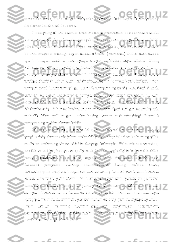 tomonidan emas, e’tirof etilgan me’yorlar boshqarishi kabi fuqarolik jamiyatining
ilk elementlaridan dalolat beradi.
Forobiyning «Fozil odamlar shahri» asarida mamlakatni boshqarishda adolatli
qonun   zarurligi,   faol   fuqarolar   jamiyatini   shakllantirish   mohiyati   chuqur   tahlil
etiladi. Qonunlari mukammal bo‘lgan mamlakatda adolat, inson huquqlari ustuvor
bo‘lishi  muqarrar  ekanligi bayon etiladi. «Shahar  (mamlakat) aholisi  xush-xulqqa
ega   bo‘lmagan   taqdirda   hokimiyatga   ehtiyoj   tug‘iladi»,   deydi   alloma.   Uning
xulosalariga   ko‘ra   jinoyatchilik,   bezorilik,   qonunbuzarlik   qonunlar   zaif,   aholi
axloqiy-ma’naviy jihatdan barkamol bo‘lmagan sharoitda avj oladi. Bunday xalqni
tartibga   chaqirish   uchun   kuchli   ta’sir   o‘tkazuvchi   hokimiyat   kerak   bo‘ladi.   Erkin
jamiyat,   ozod   fuqaro   tamoyiliga   fuqarolik   jamiyatining   asosiy   xususiyati   sifatida
qaralgan   va   qonun   ustuvorligiga   jamiyat   barkamolligi   orqali   erishilgan.   Bu   kabi
g‘oyalar   А bu   А li   ibn   Sino,   А bu   Rayhon   Beruniy,   А l   Xorazmiy,   А mir   Temur,
А lisher Navoiy, Bobur va boshqalar tomonidan ham ilgari surilgan va amaliyotda
mohirlik   bilan   qo‘llanilgan.   Bular   hozirgi   zamon   tushunchasidagi   fuqarolik
jamiyatining muhim elementlaridir.
O‘zbekistonda fuqarolik jamiyatini qurish tarixiy an’ana bo‘lsada, u butunlay
yangi   tarixiy  sharoitlarda  jahon  davlatchiligi  ilg‘or  tajribalari   va  ko‘p  ming  yillik
milliy   an’analarning   sintezi   sifatida   dunyoga   kelmoqda.   Ya’ni   erkinlik   va   axloq,
ozodlik va tarbiya, hurriyat va qat’iy tartib-intizom uyg‘unligida barkamol kishilik
jamiyati   shakllantirilmoqda.   «Biz,   degandi   Birinchi   Prezident   Islom   Karimov,
fuqarolik   jamiyatini   qurishga   intilmoqdamiz.   Buning   ma’nosi   shuki,
davlatchiligimiz rivojlana borgan sari boshqaruvning turli xil vazifalarini bevosita
xalqqa   topshirish,   ya’ni   o‘zini   o‘zi   boshqarish   organlarini   yanada   rivojlantirish
demakdir».   Fuqarolik   jamiyatida   ijtimoiy   adolat   printsiplari   to‘la   ta’minlanadi.
Jamiyatni bevosita har bir fuqaro va qonun boshqaradi. Inson tom ma’noda hayot
gultojiga, inson qadru-qimmati, yashash huquqi va ehtiyojlari qadriyatga aylanadi.
Inson   ustidan   insonning   hukmronligiga   yo‘l   qo‘yilmaydi.   Totalitarizm,
avtoritarizm   qarashlariga   keskin   qarshi   holda   jamiyatda   individualizm,   shaxs
ozodligi va erkinligi ta’minlanadi. 