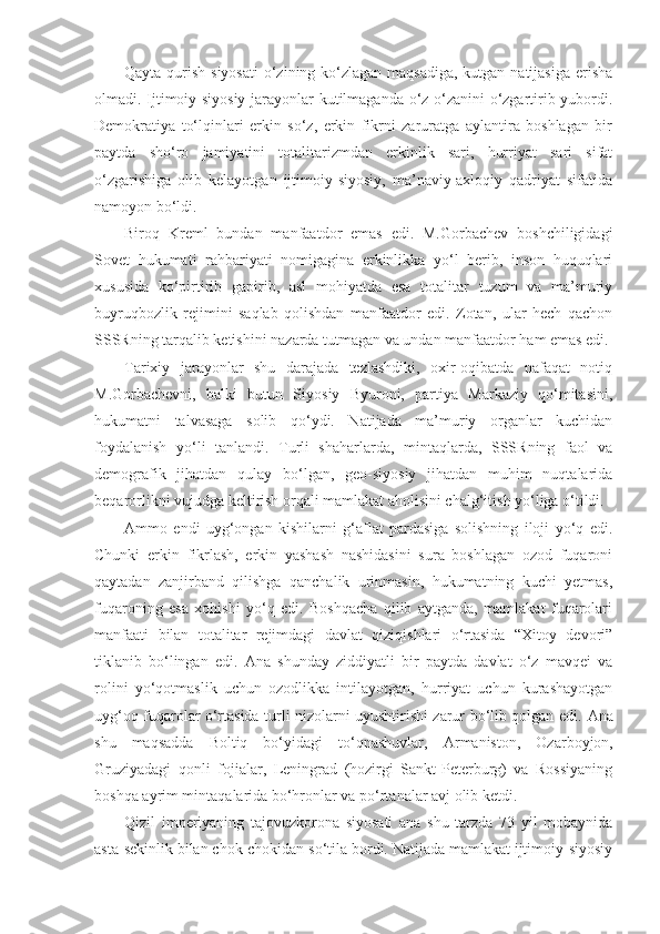 Qayta qurish siyosati  o‘zining ko‘zlagan maqsadiga, kutgan natijasiga erisha
olmadi. Ijtimoiy-siyosiy jarayonlar kutilmaganda o‘z o‘zanini o‘zgartirib yubordi.
Demokratiya   to‘lqinlari   erkin   so‘z,   erkin   fikrni   zaruratga   aylantira   boshlagan   bir
paytda   sho‘ro   jamiyatini   totalitarizmdan   erkinlik   sari,   hurriyat   sari   sifat
o‘zgarishiga   olib   kelayotgan   ijtimoiy-siyosiy,   ma’naviy-axloqiy   qadriyat   sifatida
namoyon bo‘ldi.
Biroq   Kreml   bundan   manfaatdor   emas   edi.   M.Gorbachev   boshchiligidagi
Sovet   hukumati   rahbariyati   nomigagina   erkinlikka   yo‘l   berib,   inson   huquqlari
xususida   ko‘pirtirib   gapirib,   asl   mohiyatda   esa   totalitar   tuzum   va   ma’muriy
buyruqbozlik   rejimini   saqlab   qolishdan   manfaatdor   edi.   Zotan,   ular   hech   qachon
SSSRning tarqalib ketishini nazarda tutmagan va undan manfaatdor ham emas edi.
Tarixiy   jarayonlar   shu   darajada   tezlashdiki,   oxir-oqibatda   nafaqat   notiq
M.Gorbachevni,   balki   butun   Siyosiy   Byuroni,   partiya   Markaziy   qo‘mitasini,
hukumatni   talvasaga   solib   qo‘ydi.   Natijada   ma’muriy   organlar   kuchidan
foydalanish   yo‘li   tanlandi.   Turli   shaharlarda,   mintaqlarda,   SSSRning   faol   va
demografik   jihatdan   qulay   bo‘lgan,   geo-siyosiy   jihatdan   muhim   nuqtalarida
beqarorlikni vujudga keltirish orqali mamlakat aholisini chalg‘itish yo‘liga o‘tildi.
А mmo   endi   uyg‘ongan   kishilarni   g‘aflat   pardasiga   solishning   iloji   yo‘q   edi.
Chunki   erkin   fikrlash,   erkin   yashash   nashidasini   sura   boshlagan   ozod   fuqaroni
qaytadan   zanjirband   qilishga   qanchalik   urinmasin,   hukumatning   kuchi   yetmas,
fuqaroning   esa   xohishi   yo‘q   edi.   Boshqacha   qilib   aytganda,   mamlakat   fuqarolari
manfaati   bilan   totalitar   rejimdagi   davlat   qiziqishlari   o‘rtasida   “Xitoy   devori”
tiklanib   bo‘lingan   edi.   А na   shunday   ziddiyatli   bir   paytda   davlat   o‘z   mavqei   va
rolini   yo‘qotmaslik   uchun   ozodlikka   intilayotgan,   hurriyat   uchun   kurashayotgan
uyg‘oq fuqarolar o‘rtasida turli nizolarni uyushtirishi zarur bo‘lib qolgan edi.   А na
shu   maqsadda   Boltiq   bo‘yidagi   to‘qnashuvlar,   А rmaniston,   Ozarboyjon,
Gruziyadagi   qonli   fojialar,   Leningrad   (hozirgi   Sankt-Peterburg)   va   Rossiyaning
boshqa ayrim mintaqalarida bo‘hronlar va po‘rtanalar avj olib ketdi.
Qizil   imperiyaning   tajovuzkorona   siyosati   ana   shu   tarzda   73   yil   mobaynida
asta-sekinlik bilan chok-chokidan so‘tila bordi. Natijada mamlakat ijtimoiy-siyosiy 