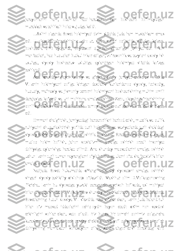 jarayonlarini   ham,   odamlar   hatti-harakatini   ham   boshqarib   bo‘lmaydigan
murakkab va tahlikali holat vujudga keldi.
... А slini   olganda   Sovet   hokimiyati   tizim   sifatida   juda   ham   mustahkam   emas
edi.   U   oktyabr   to‘ntarishining   urho-ur,   surho-surlari   oqibatida   vujudga   kelgan,
boshqacha   qilib   aytganda,   poydevori   qumdan   ko‘tarilgan   jamiyat   edi.   Inson
manfaatlari, haq-huquqlari butkul inkor etilgan, zo‘ravonlik va tazyiqni asosiy ish
usuliga,   siyosiy   boshqaruv   uslubiga   aylantirgan   hokimiyat   sifatida   ko‘zga
tashlandi.
А na   shunday   g‘ayri-insoniy   va   g‘ayri-axloqiy   jamiyat   asoschisi   sifatida
V.Lenin   hokimiyatni   qo‘lga   kiritgan   dastlabki   kunlaridanoq   siyosiy,   iqtisodiy,
huquqiy, ma’naviy va jismoniy terrorni hokimiyatni boshqarishning muhim  omili
darajasiga ko‘tardi  va uni  mohirona amalga oshirdi. Zero, oktyabr  to‘ntarishining
qonli «g‘alaba»si ham xuddi ana shu tamoyil asosida qurilgan va amalga oshirilgan
edi.
Ommani chalg‘itish, jamiyatdagi barqarorlikni barbod etish, mutelik va qullik
ruhiyatini   chuqurlashtirish   yo‘lida   turli   holatlarda   va   vaziyatlarda   turli   shakldagi
siyosiy-tashkiliy tadbirlar  amalga oshirila boshlandi. Strategik maqsad – dunyoga
mutloq   hokim   bo‘lish,   jahon   sotsializmini   amalga   oshirish   orqali   insoniyat
dohiysiga   aylanishga   harakat   qilindi.   А na   shunday   maqsadlarini   amalga   oshirish
uchun Lenin turli-tuman nayranglarni o‘ylab topdi va ularni o‘ta shafqatsizlik bilan
amalga oshirdi.
Natijada   Sovet   hukumatida   «Yangi   iqtisodiy   siyosat»ni   amalga   oshirish
singari   siyosiy-tashkiliy   «islohot»   o‘tkazildi.   Mashhur   olim   D.Volkogonovning
fikricha,   Lenin   bu   siyosatga   yuzaki   qaraganda   xayrixoh   bo‘lsada,   asl   mohiyati
bilan unga qarshi edi. D.Volkogonov shunday misol keltiradi: 1919 yil 5 dekabrda
Sovetlarning Butun Rossiya VII s’ezdida nutq so‘zlar ekan, Lenin juda baland ruh
bilan   o‘z   maqsad   iddaolarini   ochiq-oydin   bayon   etadi:   «Kim   non   savdosi
erkinligini   xohlar   ekan,   xato   qiladi.   Biz   bunga   bir   tomchi   qonimiz   qolguncha
kurashamiz. Bu sohada hech qanday chekinishlarga yo‘l qo‘ymaymiz». Bu inqilob
dohiysining   mamlakatni   xonavayron   qilish,   xalqni   abgor   etish   borasidagi   ko‘p 