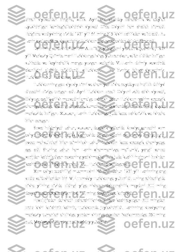 qirrali   siyosatidan   birigina,   xolos.   А yni   ana   shunday   ocharchilik   va   ataylab
uyushtirilgan   kambag‘allashtirish   siyosati   O‘rta   Osiyoni   ham   chetlab   o‘tmadi.
Farg‘ona vodiysining o‘zida 1921 yili 64 ming 315 kishi ochlikdan vafot etdi. Bu
Lenin «xalqparvar» siyosatining Turkistondagi tantanasidan dalolat berar edi.
Leninning safdoshlaridan biri   А .Ioffe quyidagilarni yozadi: «Qachonki, 1921
yili Markaziy Qo‘mita meni Turkistonga ishga yuborar ekan, safar oldidan bo‘lgan
suhbatda   va   keyinchalik   menga   yozgan   xatlarida   V.I.Lenin   doimiy   xavotirda
ekanligini   alohida   ta’kidlardi.   «Turkiston   –   bu   bizning   jahon   siyosatimiz.
Turkiston – bu Hindiston», derdi.
Turkistonning geo-siyosiy o‘rni va ahamiyati o‘sha paytdayoq inqilob dohiysi
diqqatini   o‘ziga   tortgan   edi.   А yni   Turkiston   orqali   Osiyoni   zabt   etish   siyosati,
Osiyoga egalik qilish maqsadini amalga oshirish uchun Turkiston muhim strategik
ahamiyatga   ega   ekanligi   Sovet   hukumati   turli   davrlardagi   arboblarining   diqqat
markazida   bo‘lgan.   Xususan,   Lenin   Turkistonga   juda   katta   ochko‘zlik   va   ishtaha
bilan qaragan.
Sovet   hokimiyati   uchun,   xususan,   dastlabki   yillarida   Rossiya   sanoatini   xom
ashyo   bilan,   dahshatli   ochlik   iskanjasida   qolgan   xalqini   esa   non   va   boshqa   oziq-
ovqat   mahsulotlari   bilan   ta’minlash   uchun   Turkiston   katta   strategik   ahamiyatga
ega   edi.   Shuning   uchun   ham   Lenin   «hammamizga   ma’lumki,   yengil   sanoat
xorijdan keltiriladigan paxtaning yetishmasligi bois juda kuchli inqirozni boshdan
kechirmoqda... Yagona manba – bu... Turkistondir», degan edi.
Xom ashyo taqchilligi  muammosini  hal etish uchun 1921 yili  Leninning eng
sodiq safdoshlaridan biri  M.P.Tomskiy Turkistonga yuborildi. Uning rahbarligida
o‘sha   yilning   o‘zida   oldingi   yilga   nisbatan   dehqonchilik   maydoni   300   ming
desyatinaga, paxta maydoni esa 100 ming desyatinaga ko‘paydi.
Povoloj’edan   dahshatli   ocharchilikni   boshidan   kechirayotgan   300   mingdan
ortiq   kishi   ko‘chirib   kelinib,   Turkistonda   joylashtirildi.   Leninning   Rossiyaning
markaziy   tumanlari   aholisiga   yordam   shioriga   javoban   Narkomprodga   250   ming
pud, Moskvaga 600 ming pud bug‘doy yuborildi. 