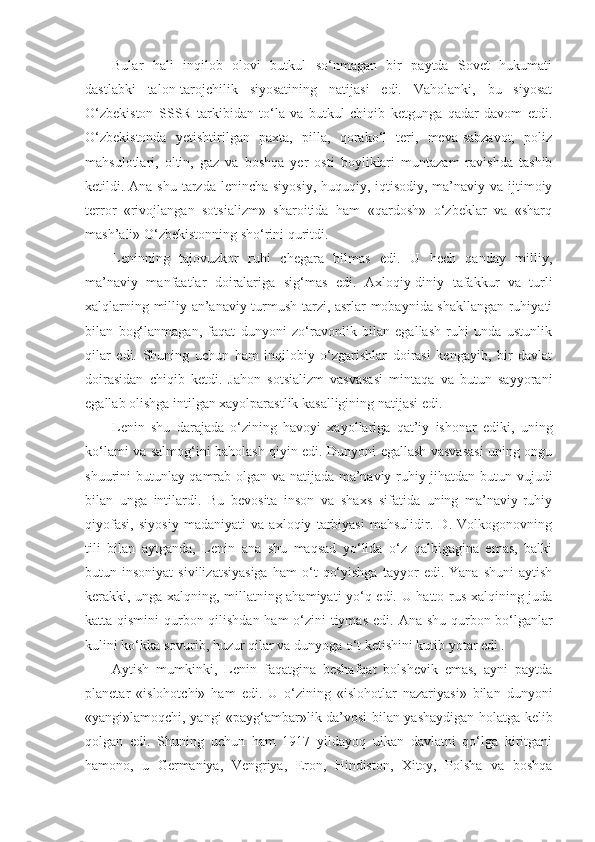 Bular   hali   inqilob   olovi   butkul   so‘nmagan   bir   paytda   Sovet   hukumati
dastlabki   talon-tarojchilik   siyosatining   natijasi   edi.   Vaholanki,   bu   siyosat
O‘zbekiston   SSSR   tarkibidan   to‘la   va   butkul   chiqib   ketgunga   qadar   davom   etdi.
O‘zbekistonda   yetishtirilgan   paxta,   pilla,   qorako‘l   teri,   meva-sabzavot,   poliz
mahsulotlari,   oltin,   gaz   va   boshqa   yer   osti   boyliklari   muntazam   ravishda   tashib
ketildi.   А na shu tarzda lenincha siyosiy, huquqiy, iqtisodiy, ma’naviy va ijtimoiy
terror   «rivojlangan   sotsializm»   sharoitida   ham   «qardosh»   o‘zbeklar   va   «sharq
mash’ali» O‘zbekistonning sho‘rini quritdi.
Leninning   tajovuzkor   ruhi   chegara   bilmas   edi.   U   hech   qanday   milliy,
ma’naviy   manfaatlar   doiralariga   sig‘mas   edi.   А xloqiy-diniy   tafakkur   va   turli
xalqlarning milliy-an’anaviy turmush tarzi, asrlar mobaynida shakllangan ruhiyati
bilan   bog‘lanmagan,   faqat   dunyoni   zo‘ravonlik   bilan   egallash   ruhi   unda   ustunlik
qilar   edi.   Shuning   uchun   ham   inqilobiy   o‘zgarishlar   doirasi   kengayib,   bir   davlat
doirasidan   chiqib   ketdi.   Jahon   sotsializm   vasvasasi   mintaqa   va   butun   sayyorani
egallab olishga intilgan xayolparastlik kasalligining natijasi edi.
Lenin   shu   darajada   o‘zining   havoyi   xayollariga   qat’iy   ishonar   ediki,   uning
ko‘lami va salmog‘ini baholash qiyin edi. Dunyoni egallash vasvasasi uning ongu
shuurini butunlay qamrab olgan va natijada ma’naviy-ruhiy jihatdan butun vujudi
bilan   unga   intilardi.   Bu   bevosita   inson   va   shaxs   sifatida   uning   ma’naviy-ruhiy
qiyofasi,   siyosiy   madaniyati   va   axloqiy   tarbiyasi   mahsulidir.   D.   Volkogonovning
tili   bilan   aytganda,   Lenin   ana   shu   maqsad   yo‘lida   o‘z   qalbigagina   emas,   balki
butun  insoniyat   sivilizatsiyasiga   ham   o‘t   qo‘yishga   tayyor   edi.  Yana   shuni   aytish
kerakki, unga xalqning, millatning ahamiyati yo‘q edi. U hatto rus xalqining juda
katta qismini  qurbon qilishdan  ham  o‘zini tiymas edi.   А na shu qurbon bo‘lganlar
kulini ko‘kka sovurib, huzur qilar va dunyoga o‘t ketishini kutib yotar edi .
А ytish   mumkinki,   Lenin   faqatgina   beshafqat   bolshevik   emas,   ayni   paytda
planetar   «islohotchi»   ham   edi.   U   o‘zining   «islohotlar   nazariyasi»   bilan   dunyoni
«yangi»lamoqchi, yangi «payg‘ambar»lik da’vosi bilan yashaydigan holatga kelib
qolgan   edi.   Shuning   uchun   ham   1917   yildayoq   ulkan   davlatni   qo‘lga   kiritgani
hamono,   u   Germaniya,   Vengriya,   Eron,   Hindiston,   Xitoy,   Polsha   va   boshqa 