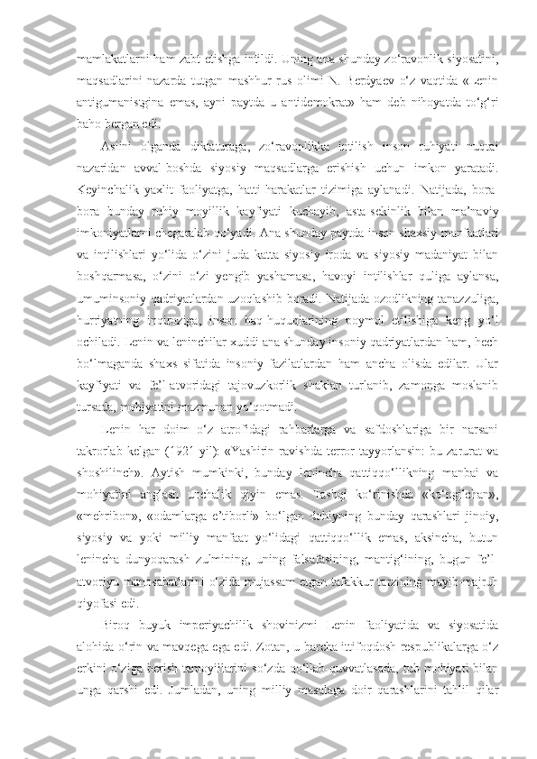 mamlakatlarni ham zabt etishga intildi. Uning ana shunday zo‘ravonlik siyosatini,
maqsadlarini   nazarda   tutgan   mashhur   rus   olimi   N.   Berdyaev   o‘z   vaqtida   «Lenin
antigumanistgina   emas,   ayni   paytda   u   antidemokrat»   ham   deb   nihoyatda   to‘g‘ri
baho bergan edi.
А slini   olganda   diktaturaga,   zo‘ravonlikka   intilish   inson   ruhiyati   nuqtai
nazaridan   avval-boshda   siyosiy   maqsadlarga   erishish   uchun   imkon   yaratadi.
Keyinchalik   yaxlit   faoliyatga,   hatti-harakatlar   tizimiga   aylanadi.   Natijada,   bora-
bora   bunday   ruhiy   moyillik   kayfiyati   kuchayib,   asta-sekinlik   bilan   ma’naviy
imkoniyatlarni chegaralab qo‘yadi.   А na shunday paytda inson shaxsiy manfaatlari
va   intilishlari   yo‘lida   o‘zini   juda   katta   siyosiy   iroda   va   siyosiy   madaniyat   bilan
boshqarmasa,   o‘zini   o‘zi   yengib   yashamasa,   havoyi   intilishlar   quliga   aylansa,
umuminsoniy qadriyatlardan uzoqlashib boradi. Natijada ozodlikning tanazzuliga,
hurriyatning   inqiroziga,   inson   haq-huquqlarining   poymol   etilishiga   keng   yo‘l
ochiladi. Lenin va leninchilar xuddi ana shunday insoniy qadriyatlardan ham, hech
bo‘lmaganda   shaxs   sifatida   insoniy   fazilatlardan   ham   ancha   olisda   edilar.   Ular
kayfiyati   va   fe’l-atvoridagi   tajovuzkorlik   shaklan   turlanib,   zamonga   moslanib
tursada, mohiyatini mazmunan yo‘qotmadi.
Lenin   har   doim   o‘z   atrofidagi   rahbarlarga   va   safdoshlariga   bir   narsani
takrorlab   kelgan   (1921   yil):   «Yashirin   ravishda   terror   tayyorlansin:   bu   zarurat   va
shoshilinch».   А ytish   mumkinki,   bunday   lenincha   qattiqqo‘llikning   manbai   va
mohiyatini   anglash   unchalik   qiyin   emas.   Tashqi   ko‘rinishda   «ko‘ngilchan»,
«mehribon»,   «odamlarga   e’tiborli»   bo‘lgan   dohiyning   bunday   qarashlari   jinoiy,
siyosiy   va   yoki   milliy   manfaat   yo‘lidagi   qattiqqo‘llik   emas,   aksincha,   butun
lenincha   dunyoqarash   zulmining,   uning   falsafasining,   mantig‘ining,   bugun   fe’l-
atvoriyu munosabatlarini  o‘zida mujassam  etgan tafakkur  tarzining mayib-majruh
qiyofasi edi.
Biroq   buyuk   imperiyachilik   shovinizmi   Lenin   faoliyatida   va   siyosatida
alohida o‘rin va mavqega ega edi. Zotan, u barcha ittifoqdosh respublikalarga o‘z
erkini   o‘ziga   berish   tamoyillarini   so‘zda   qo‘llab-quvvatlasada,   tub   mohiyati   bilan
unga   qarshi   edi.   Jumladan,   uning   milliy   masalaga   doir   qarashlarini   tahlil   qilar 