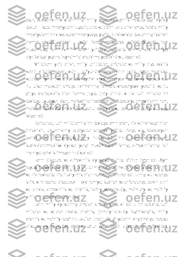 ekan,   А . А vtorxonov   «Leninning   milliy   mustamlakachilik   masalasidagi   siyosiy
dasturi – katta imperiyalarni tugatib, tobe xalqlarni ozod qilish emas, barcha milliy
imperiyalarni bir sovet super imperiyasiga yig‘ib, bolsheviklar dasturining ikkinchi
qismini   amalga   oshirish   –   ya’ni   barcha   millatlarga   qo‘shib   yuborib,   ham
mustamlaka,   ham   hokim   millatlarni   yo‘qotish   natijasida   kommunistik   insoniyat
qiyofasidagi yagona baynalmilal chatishma yaratishdir» , degan edi.
Millatlarni   yo‘q   qilish,   milliy   urf-odatlar,   an’analar   va   milliy   tilga   eskilik
sarqiti   sifatida   qarash,   «din   –   af’yundir»   degan   shior   ostida   butun   mamlakat
xalqlarini  iymoni  va e’tiqodidan ayirish sovet  imperiyasining asosiy maqsadi  edi.
Bu   ulkan   maqsadni   amalga   oshirishning   lenincha   «nazariya»si   yaratildi   va   bu
g‘oya   shafqatsizlik   bilan   hamma   joyda   joriy   qilindi.   «Toki   turli   millatlar   bir
davlatga   uyushgan   ekan,   markschilar   hech   qachon   federatsiya   printsiplarini   ham,
markazni   kuchsizlantirishni   ham   qabul   etmaydilar»,   deb   Lenin   qat’iy   xulosaga
kelgan edi.
Darhaqiqat, turli millatlarning bir davlatga emin erkin, o‘z xohishistagi  bilan
birlashishi,   umuminsoniy   qadriyatlar   tantanasi   yo‘lida   o‘ziga   xos   federatsiyani
tashkil   etish   bir   qarashda   ijobiy   hodisa   edi.   Biroq,   lenincha   «markazni
kuchsizlantirmaslik»   siyosati   yangi   mustamlakachilikning,   zo‘ravonlikning   hali
insoniyat tarixi ko‘rmagan hodisasi edi.
Lenin   diktatura   va   zo‘ravonlik   siyosatiga   alohida   e’tibor   berar   edi.   А yni
paytda   bu   siyosatni   izchillik   bilan,   doimiy   ravishda   rivojlantirib,   takomillashtirib
va o‘z navbatida o‘ta hushyorlik bilan nazorat qilib borar edi. Uning xulosalariga
ko‘ra   «Proletariat   diktaturasi   –   eski   jamiyat   kuchlari   va   an’analariga   qarshi   qonli
va   qonsiz,   zo‘ravonlik   va   tinchlik,   harbiy   va   iqtisodiy,   ma’muriy   va   ma’rifiy
yo‘llar bilan keskin kurashdir».
Lenin milliy siyosatining qirralari ko‘p va xilma-xil edi. U bir qarashda turli
millatlar   va   xalqlar   orasida   tinchlik,   ijtimoiy-iqtisodiy   bag‘rikenglik,   milliy
erkinlik   va   ma’rifiy   targ‘ibot   usullari   orqali   o‘z   g‘oyalarini   singdirishga   harakat
qilsa,   asosiy   maqsadiga   erishish   uchun   zarur   bo‘lib   qolganda   qon   to‘kishdan, 