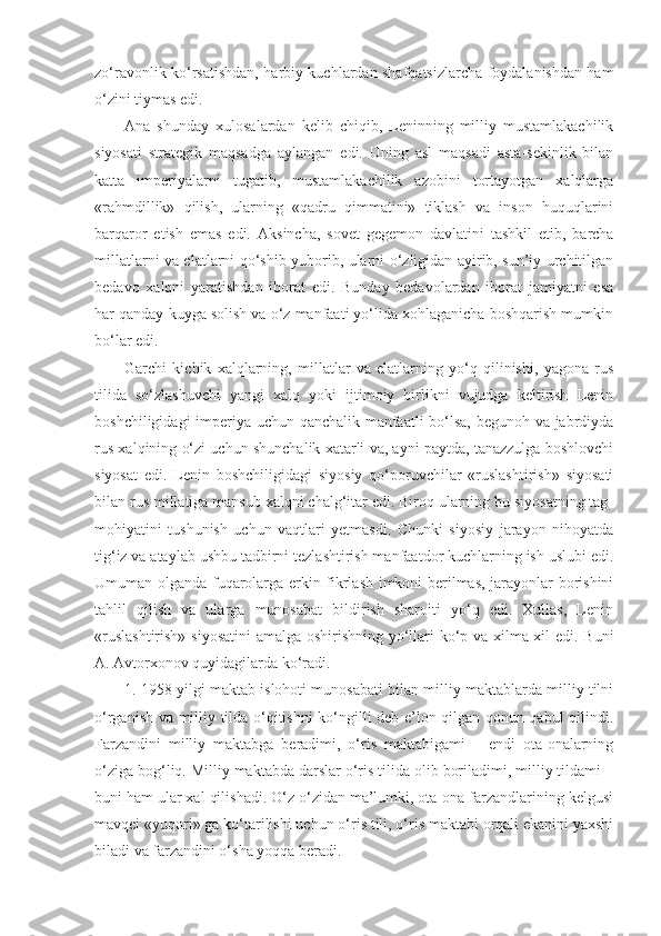 zo‘ravonlik ko‘rsatishdan, harbiy kuchlardan shafqatsizlarcha foydalanishdan ham
o‘zini tiymas edi.
А na   shunday   xulosalardan   kelib   chiqib,   Leninning   milliy   mustamlakachilik
siyosati   strategik   maqsadga   aylangan   edi.   Uning   asl   maqsadi   asta-sekinlik   bilan
katta   imperiyalarni   tugatib,   mustamlakachilik   azobini   tortayotgan   xalqlarga
«rahmdillik»   qilish,   ularning   «qadru   qimmatini»   tiklash   va   inson   huquqlarini
barqaror   etish   emas   edi.   А ksincha,   sovet   gegemon   davlatini   tashkil   etib,   barcha
millatlarni va elatlarni qo‘shib yuborib, ularni o‘zligidan ayirib, sun’iy urchitilgan
bedavo   xalqni   yaratishdan   iborat   edi.   Bunday   bedavolardan   iborat   jamiyatni   esa
har qanday kuyga solish va o‘z manfaati yo‘lida xohlaganicha boshqarish mumkin
bo‘lar edi.
Garchi   kichik   xalqlarning,   millatlar   va   elatlarning   yo‘q   qilinishi,   yagona   rus
tilida   so‘zlashuvchi   yangi   xalq   yoki   ijtimoiy   birlikni   vujudga   keltirish   Lenin
boshchiligidagi imperiya uchun qanchalik manfaatli bo‘lsa, begunoh va jabrdiyda
rus xalqining o‘zi uchun shunchalik xatarli va, ayni paytda, tanazzulga boshlovchi
siyosat   edi.   Lenin   boshchiligidagi   siyosiy   qo‘poruvchilar   «ruslashtirish»   siyosati
bilan rus millatiga mansub xalqni chalg‘itar edi. Biroq ularning bu siyosatning tag-
mohiyatini   tushunish   uchun   vaqtlari   yetmasdi.   Chunki   siyosiy   jarayon   nihoyatda
tig‘iz va ataylab ushbu tadbirni tezlashtirish manfaatdor kuchlarning ish uslubi edi.
Umuman olganda fuqarolarga erkin fikrlash imkoni berilmas, jarayonlar borishini
tahlil   qilish   va   ularga   munosabat   bildirish   sharoiti   yo‘q   edi.   Xullas,   Lenin
«ruslashtirish» siyosatini  amalga oshirishning yo‘llari ko‘p va xilma-xil edi. Buni
А .  А vtorxonov quyidagilarda ko‘radi.
1. 1958 yilgi maktab islohoti munosabati bilan milliy maktablarda milliy tilni
o‘rganish va milliy tilda o‘qitishni ko‘ngilli deb e’lon qilgan qonun qabul qilindi.
Farzandini   milliy   maktabga   beradimi,   o‘ris   maktabigami   –   endi   ota-onalarning
o‘ziga bog‘liq. Milliy maktabda darslar o‘ris tilida olib boriladimi, milliy tildami –
buni ham ular xal qilishadi. O‘z o‘zidan ma’lumki, ota-ona farzandlarining kelgusi
mavqei «yuqori» ga ko‘tarilishi uchun o‘ris tili, o‘ris maktabi orqali ekanini yaxshi
biladi va farzandini o‘sha yoqqa beradi. 