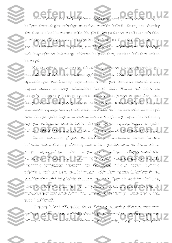 Inson o‘zining ichki imkoniyatlarini daxlsiz va ozod ijtimoiy vaziyat mavjud
bo‘lgan   sharoitdagina   ro‘yobga   chiqarishi   mumkin   bo‘ladi.   Zotan,   ana   shunday
sharoitda   u   o‘zini   birmuncha   erkin   his   qiladi.   Maqsadlar   va   manfaatlar   ro‘yobini
ta’minlashda o‘zining butun imkoniyatlarini safarbar etadi. Tashqi ta’sirni kamroq
sezadi.   Boshqacha   qilib   aytganda,   atrofidagilarning   imkoniyatlarni   cheklashga,
turli   buyruqlar   va   hukmlarga   nisbatan   bo‘ysunishga,   itoatkor   bo‘lishga   imkon
bermaydi.
Kollektivizmda esa uning aksi sifatida belgilangan va oldindan rejalashtirilgan
maqsadlar atrofida birlashib, kuchlar uyg‘unlashtiriladi. Oldindan tuzilgan va aniq
rejalashtirilgan   vazifalarning   bajarilishini   kimdir   yoki   kimlardir   nazorat   qiladi,
buyruq   beradi,   ommaviy   safarbarlikni   tashkil   etadi.   Mutloq   ko‘pchilik   esa
itoatgo‘y, labbaygo‘y ijrochiga aylanadi. Bunday holat jamiyatda erkin fikr, erkin
faoliyat   va   demokratiyaning   boshqa   ko‘rinishlarini   cheklab   qo‘yadi.   Natijada
totalitarizm vujudga keladi, shakllanadi, ildiz otadi va bora-bora avtoritar mohiyat
kasb   etib,   jamiyatni   buyruqlar   asosida   boshqarish,   ijtimoiy   hayotni   bir   kishining
kayfiyati   va   talablari   asosida   tashkil   etish   tamoyillari   vujudga   keladi.   Jamiyatni
bunday boshqarish usuli, ayniqsa, sotsializm sharoitida asosiy qoidaga aylantirildi.
Garchi   sotsializm   g‘oyasi   va   shakllariga   munosabatlar   hamon   turlicha
bo‘lsada,   sotsialistlarning   o‘zining   orasida   ham   yondashuvlar   va   fikrlar   xilma-
xilligi   mavjud   bo‘lgan.   Lekin   mohiyati   bir   xil   bo‘lgan.   F.Xayek   sotsialistlar
xulosalarini   o‘rganar   ekan,   tuzumning   mohiyati   xususida   gapirib,   «ularda.
insonning   jamiyatdagi   mavqeini   bevosita   davlat   belgilab   berishi   lozimligi
to‘g‘risida hech qanday tafovut bo‘lmagan. Lekin ularning orasida konkret sinf va
guruhlar   o‘rinlarini   belgilashda   chuqur   tafovutlar   bo‘lgan   edi   va   doimo   bo‘ladi»,
degan   edi.   А na   shu   holatning   o‘zi   faoliyatlarni,   maqsadlarni   rejalashtirish   va   uni
markazlashgan boshqaruv tizimi orqali amalga oshirish tamoyili ustuvorligi ko‘zga
yaqqol tashlanadi.
G‘oyaviy   hukmdorlik,   yakka   shaxs   fikrining   ustuvorligi   diktatura   maqomini
egallaydi. Zo‘ravonlik va xudbinlik shaklidagi avtoritar axloq, avtoritar kayfiyat va
fe’l-atvor   garchi   fuqarolar   manfaatlariga   zid   bo‘lsada,   o‘ziga   xos   qadriyatlar 