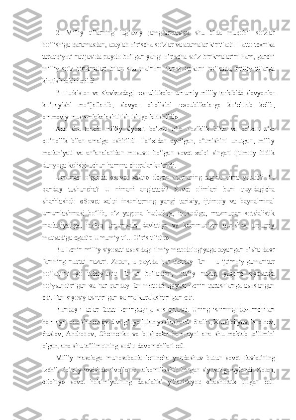 2.   Milliy   tillarning   lug‘aviy   jamg‘armasiga   shu   tilda   muqobil   so‘zlar
bo‘lishiga qaramasdan, ataylab o‘rischa so‘zlar va atamalar kiritiladi. Hatto texnika
taraqqiyoti natijasida paydo bo‘lgan yangi o‘rischa so‘z birikmalarini ham, garchi
milliy   so‘z   birikmalari   bilan   shu   ma’noni   berish   imkoni   bo‘lsada,   milliy   tillarga
kiritish taklif etildi.
3. Turkiston va Kavkazdagi respublikalar umumiy milliy tarkibida slavyanlar
ko‘payishi   mo‘ljallanib,   slavyan   aholisini   respublikalarga   ko‘chirib   kelib,
ommaviy mustamlakalashtirish ishiga kirishildi».
А na   shu   tarzda   milliy   siyosat   ba’zan   o‘ta   noziklik   bilan   va   ba’zan   o‘ta
qo‘pollik   bilan   amalga   oshirildi.   Tarixidan   ayrilgan,   o‘tmishini   unutgan,   milliy
madaniyati   va   an’analaridan   mosuvo   bo‘lgan   sovet   xalqi   singari   ijtimoiy   birlik
dunyoga kelishi uchun hamma choralar ko‘rildi.
Umuman   olganda   «sovet   xalqi»   degan   atamaning   tagida   nima   yotadi?   Bu
qanday   tushuncha?   U   nimani   anglatadi?   Sovet   olimlari   buni   quyidagicha
sharhlashdi:   «Sovet   xalqi   insonlarning   yangi   tarixiy,   ijtimoiy   va   baynalminal
umumlashmasi   bo‘lib,   o‘z   yagona   hududiga,   iqtisodiga,   mazmunan   sotsialistik
madaniyatiga,   ittifoq   umumxalq   davlatiga   va   kommunizm   qurishda   umumiy
maqsadiga egadir. Umumiy til... O‘ris tilidir».
Bu Lenin milliy siyosati asosidagi ilmiy metodologiyaga tayangan o‘sha davr
fanining   nuqtai   nazari.   Zotan,   u   paytda   har   qanday   fan   –   u   ijtimoiy-gumanitar
bo‘ladimi   yo   tabiiy-aniq   fanlar   bo‘ladimi,   qat’iy   nazar,   yagona   siyosatga
bo‘ysundirilgan   va   har   qanday   fan   metodologiyasi   Lenin   qarashlariga   asoslangan
edi. Fan siyosiylashtirilgan va mafkuralashtirilgan edi.
Bunday   illatlar   faqat   Leningagina   xos   emasdi.   Uning   ishining   davomchilari
ham ayni ana shu maqsad va g‘oya bilan yashashardi. Stalin, Xrushchyov, Brejnev,
Suslov,   А ndropov,   Chernenko   va   boshqalar   ham   ayni   ana   shu   maktab   ta’limini
olgan, ana shu ta’limotning sodiq davomchilari edi.
Milliy   masalaga   munosabatda   lenincha   yondashuv   butun   sovet   davlatining
izchil, doimiy ravishda rivojlanib, takomillashib borgan siyosatiga aylandi. Zotan,
«dohiy»   sovet   hokimiyatining   dastlabki   yillaridayoq   «bashorat»   qilgan   edi: 