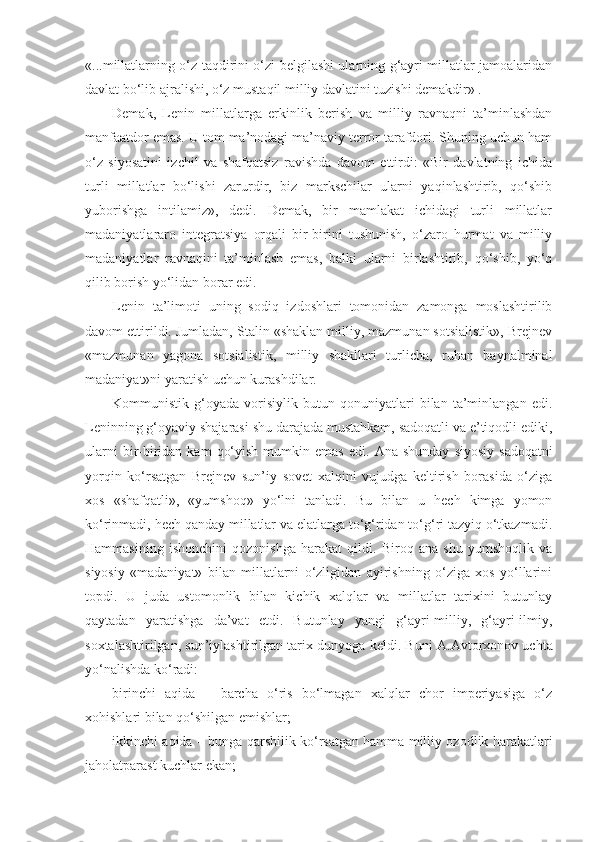 «...millatlarning o‘z taqdirini o‘zi belgilashi ularning g‘ayri millatlar jamoalaridan
davlat bo‘lib ajralishi, o‘z mustaqil milliy davlatini tuzishi demakdir» .
Demak,   Lenin   millatlarga   erkinlik   berish   va   milliy   ravnaqni   ta’minlashdan
manfaatdor emas. U tom ma’nodagi ma’naviy terror tarafdori. Shuning uchun ham
o‘z   siyosatini   izchil   va   shafqatsiz   ravishda   davom   ettirdi:   «Bir   davlatning   ichida
turli   millatlar   bo‘lishi   zarurdir,   biz   markschilar   ularni   yaqinlashtirib,   qo‘shib
yuborishga   intilamiz»,   dedi.   Demak,   bir   mamlakat   ichidagi   turli   millatlar
madaniyatlararo   integratsiya   orqali   bir-birini   tushunish,   o‘zaro   hurmat   va   milliy
madaniyatlar   ravnaqini   ta’minlash   emas,   balki   ularni   birlashtirib,   qo‘shib,   yo‘q
qilib borish yo‘lidan borar edi.
Lenin   ta’limoti   uning   sodiq   izdoshlari   tomonidan   zamonga   moslashtirilib
davom ettirildi. Jumladan, Stalin «shaklan milliy, mazmunan sotsialistik», Brejnev
«mazmunan   yagona   sotsialistik,   milliy   shakllari   turlicha,   ruhan   baynalminal
madaniyat»ni yaratish uchun kurashdilar.
Kommunistik   g‘oyada   vorisiylik   butun   qonuniyatlari   bilan   ta’minlangan   edi.
Leninning g‘oyaviy shajarasi shu darajada mustahkam, sadoqatli va e’tiqodli ediki,
ularni   bir-biridan  kam   qo‘yish  mumkin emas   edi.   А na shunday   siyosiy  sadoqatni
yorqin   ko‘rsatgan   Brejnev   sun’iy   sovet   xalqini   vujudga   keltirish   borasida   o‘ziga
xos   «shafqatli»,   «yumshoq»   yo‘lni   tanladi.   Bu   bilan   u   hech   kimga   yomon
ko‘rinmadi, hech qanday millatlar va elatlarga to‘g‘ridan to‘g‘ri tazyiq o‘tkazmadi.
Hammasining   ishonchini   qozonishga   harakat   qildi.   Biroq   ana   shu   yumshoqlik   va
siyosiy   «madaniyat»   bilan   millatlarni   o‘zligidan   ayirishning   o‘ziga   xos   yo‘llarini
topdi.   U   juda   ustomonlik   bilan   kichik   xalqlar   va   millatlar   tarixini   butunlay
qaytadan   yaratishga   da’vat   etdi.   Butunlay   yangi   g‘ayri-milliy,   g‘ayri-ilmiy,
soxtalashtirilgan, sun’iylashtirilgan tarix dunyoga keldi. Buni   А . А vtorxonov uchta
yo‘nalishda ko‘radi:
birinchi   aqida   –   barcha   o‘ris   bo‘lmagan   xalqlar   chor   imperiyasiga   o‘z
xohishlari bilan qo‘shilgan emishlar;
ikkinchi aqida – bunga qarshilik ko‘rsatgan hamma milliy ozodlik harakatlari
jaholatparast kuchlar ekan; 