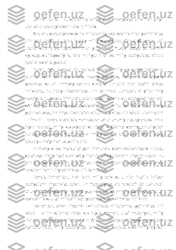 uchinchi   aqida   –   bu   xalqlarning   ko‘hna   chor   imperiyasiga   qo‘shilishi   go‘yo
ular uchun taraqqiyparvar hodisa bo‘libdi».
А na   shu   «taraqqiyparvar»   lik   millatlarning   asta-sekinlik   bilan   yemirilishiga
olib   keldi.   Biroq,   bu   bilan   haqiqiy   milliy   xususiyatlar,   e’tiqod   va   iymon,   urf-
odatlar   va   an’analar   tag-tomiri   bilan   yo‘qolmadi.   Yuzaki   qaraganda   hukmron
siyosatga   «labbay»go‘ylik,   ichki   mohiyati   bilan   esa   milliy   qadriyatlarga   e’tiqod
parallel ravishda yashadi.
Garchi   o‘sha   davrdagi   fan,   mafkura   lenincha   milliy   siyosatning   brejnevona
talqinini   zo‘r   berib   tadqiq   etib,   nazariy   «asoslab»,   ilmiy   metodologiyasini
yaratishga   va   uni   ommaviy   axborot   vositalari   jon-jahdi   bilan   targ‘ib   etishga
intilsalarda,   bu   jiddiy   o‘zgarishlarga   olib   kelolmadi.   Jumladan,   70-yillar   ilmiy
nazariyada  bu  masala   birmuncha   tadqiq  etilgan  va  aniq  xulosalarga  kelingan   edi:
« А holining   o‘sib   borayotgan   harakatchanligi...   millat   va   elatlarning   doimiy
yaqinlashuviga, bir-biriga o‘zaro ta’sir etib, tili boyishiga olib keladi. Ularning biri
– o‘ris tili – barcha sotsialistik mamlakatlar uchun umumiy tilga aylanadi». Biroq
hayot   haqiqati,   milliy   xususiyatlar   va   o‘ziga   xoslikning   «temir»   qonuniyatlari
bunday   soxta,   asossiz,   baland   parvoz   ilmiy   «haqiqat»   lardan   ustun   keldi.   Tarixiy
taraqqiyot me’yorlari ustuvorlik qildi.
Gorbachyov   esa   mazkur   g‘oyani   birmuncha   «demokratlashtirgan»   holatda,
«qog‘ozga o‘rab» ilgari surdi: «Ziyolilar o‘z tarixiy ildizlarini o‘rganmoqdalar. Bu
gohida tarixni va u bilan bog‘liq bo‘lgan barcha narsalarni, taraqqiyotga zid tarixiy
narsalarni ham ilohiylashtirishga olib kelmoqda».
Demak,   birinchidan,   Bosh   kotib   milliy   tarix   va   u   bilan   bog‘liq   bo‘lgan
qadriyatlarni   o‘rganishga   qarshi.   Uni   “taraqqiyotga   zid   narsalar”   deb   tushunadi.
Chunki   Gorbachyovning   maqsadi   yagona   sovet   xalqining   shakllanishiga,   ulug‘
davlatchilik va ulug‘ millatchilik g‘oyalarini amalga oshirishga intilishdir.
Ikkinchidan,   tarixni   o‘rganish   oxir   oqibatda   millatlarning   uyg‘onishiga   olib
keladi.   Har   bir   xalqning   o‘ziga   xos   buyuk   o‘tmishi,   ulug‘   madaniyati,   milliy
o‘zligini   belgilaydigan   an’analari   bor.   А jdodlar   qoldirgan   ma’naviy   meros   ularni
rag‘batlantiradi,   milliy   taraqqiyotga   da’vat   etadi.   Natijada   sovet   milliy   siyosati 