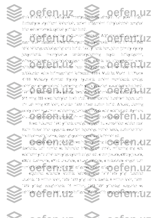 chok-chokidan so‘tilib, «buyuk» imperiya inqirozga uchraydi. Buni  yaxshi  bilgan
Gorbachyov   ziyolilarni   kishanlash,   tarixni   o‘rganishni   ilohiylashtirish   tamg‘asi
bilan «shovinizm»da ayblash yo‘lidan bordi.
D.Volkogonov   shunday   ma’lumotni   keltiradi:   А fg‘onistonda   uzoq   davom
etgan   urush   tugagach,   Sovet   rahbariyatining   o‘ylamasdan   boshqa   bir   mamlakat
ichki ishlariga aralashganligi aniq bo‘ldi. 1990 yillarda ham, jahon ijtimoiy-siyosiy
jarayonlarida   insoniylashuv   tendentsiyalarining   paydo   bo‘layotganini,
zo‘ravonliklarning   ibtidoiylashayotgan   hodisa   sifatida   tan   olinayotganini   sovet
rahbarlari   payqashmas   edi.   Ular   hatto   dunyoga   egalik   qilish   kabi   lenincha
tafakkurdan   xalos   bo‘lmaganligini   ko‘rsatadi.   SSSR   Mudofaa   Vaziri   D.T.Yazov
KPSS   Markaziy   Komiteti   Siyosiy   Byurosida   qo‘shni   mamlakatda   amalga
oshirilgan   «internatsional   burch»ning   o‘n   yillik   yakunlari   xususida   hisobot   berdi.
1971   yil   dekabridan   1989   yilning   fevraligacha   А fg‘onistonning   tog‘li   yo‘llarini
546   ming   255   sovet   harbiylari   bosib   o‘tdi.   «Internatsional   burchi»ni   bajara   turib
o‘n   uch   ming   826   kishi,   shundan   1977   ofitser   qurbon   bo‘ldi.   А fsuski,   ularning
asosiy qismi musulmon xalqlarning, jumladan, o‘zbek xalqi vakillari edi.  А yni ana
shu urush keltirgan zarar bir necha o‘n milliard so‘mni tashkil etadi.
Sovet   hukumati   1980   yillarda   amalga   oshirgan   bu   xunrezliklar   xalqlar   otasi
Stalin   iborasi   bilan   aytganda   «vazifani   bajarishga   intilish   kerak,   qurbonlar   bilan
hisoblashmaslik lozim», degan g‘oyasining amaldagi ko‘rinishi edi.
Repressiya va qon to‘kishlar Sovet hokimiyatining doimiy ish usuli edi. Turli
davrlarda,   turli   nomlar   va   bahonalar   bilan   xalqni   qirish,   millatning   eng   sara
vakillarini yo‘q qilish tamoyilga aylanib qolgan edi. «Eron josusi», «Xitoy josusi»,
«Xalq   dushmani»,   «Yod   unsurlar»,   «Buzg‘unchilar»,   «Irodasizlar»   singari   turli
nomlar bilan millionlab kishilar qatl etilgan va surgun etilgan.
«Qabohat   saltanati»   kitobida   keltirilishicha,   1917-1929   yilgi   fuqarolar
urushida   15   million   kishi,   1929-1933   yilgi   ochlik   davrida   8   million   kishi,   1933-
1939   yildagi   qatag‘onlarda   16   million,   1945-1954   yillardagi   surgunlar   va
ochlikdan   4   million   kishi   qurbon   bo‘lgan.   Xulosa   qilib   aytganda,   Sovet   tuzumi 