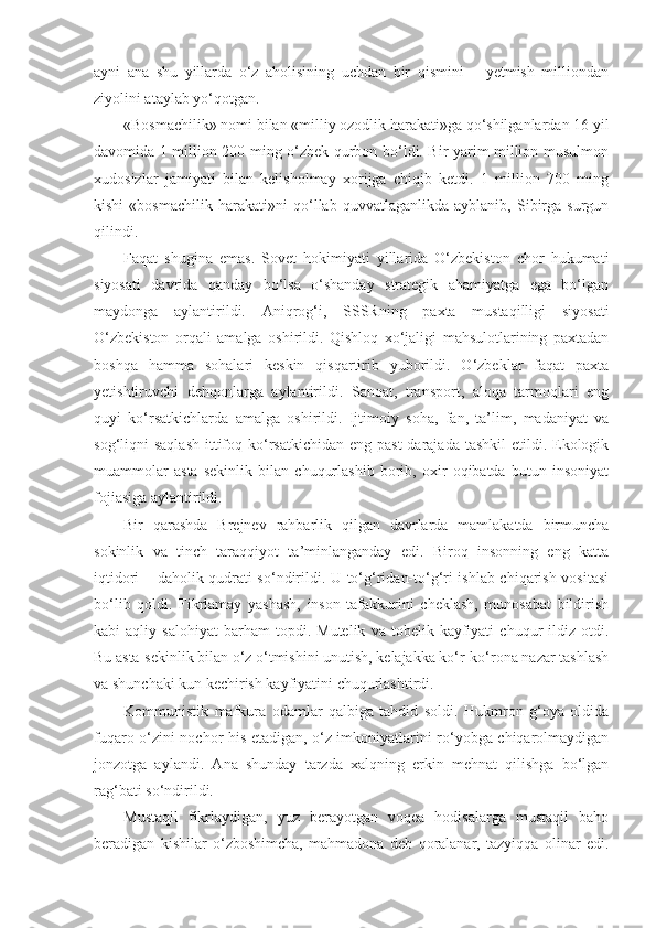 ayni   ana   shu   yillarda   o‘z   aholisining   uchdan   bir   qismini   –   yetmish   milliondan
ziyolini ataylab yo‘qotgan.
«Bosmachilik» nomi bilan «milliy ozodlik harakati»ga qo‘shilganlardan 16 yil
davomida 1 million 200 ming o‘zbek qurbon bo‘ldi. Bir yarim million musulmon
xudosizlar   jamiyati   bilan   kelisholmay   xorijga   chiqib   ketdi.   1   million   700   ming
kishi   «bosmachilik   harakati»ni   qo‘llab   quvvatlaganlikda   ayblanib,   Sibirga   surgun
qilindi.
Faqat   shugina   emas.   Sovet   hokimiyati   yillarida   O‘zbekiston   chor   hukumati
siyosati   davrida   qanday   bo‘lsa   o‘shanday   strategik   ahamiyatga   ega   bo‘lgan
maydonga   aylantirildi.   А niqrog‘i,   SSSRning   paxta   mustaqilligi   siyosati
O‘zbekiston   orqali   amalga   oshirildi.   Qishloq   xo‘jaligi   mahsulotlarining   paxtadan
boshqa   hamma   sohalari   keskin   qisqartirib   yuborildi.   O‘zbeklar   faqat   paxta
yetishtiruvchi   dehqonlarga   aylantirildi.   Sanoat,   transport,   aloqa   tarmoqlari   eng
quyi   ko‘rsatkichlarda   amalga   oshirildi.   Ijtimoiy   soha,   fan,   ta’lim,   madaniyat   va
sog‘liqni  saqlash  ittifoq ko‘rsatkichidan  eng past  darajada tashkil  etildi. Ekologik
muammolar   asta   sekinlik   bilan   chuqurlashib   borib,   oxir   oqibatda   butun   insoniyat
fojiasiga aylantirildi.
Bir   qarashda   Brejnev   rahbarlik   qilgan   davrlarda   mamlakatda   birmuncha
sokinlik   va   tinch   taraqqiyot   ta’minlanganday   edi.   Biroq   insonning   eng   katta
iqtidori – daholik qudrati so‘ndirildi. U to‘g‘ridan-to‘g‘ri ishlab chiqarish vositasi
bo‘lib   qoldi.   Fikrlamay   yashash,   inson   tafakkurini   cheklash,   munosabat   bildirish
kabi   aqliy   salohiyat   barham   topdi.   Mutelik   va  tobelik   kayfiyati   chuqur   ildiz  otdi.
Bu asta-sekinlik bilan o‘z o‘tmishini unutish, kelajakka ko‘r-ko‘rona nazar tashlash
va shunchaki kun kechirish kayfiyatini chuqurlashtirdi.
Kommunistik   mafkura   odamlar   qalbiga   tahdid   soldi.   Hukmron   g‘oya   oldida
fuqaro o‘zini nochor his etadigan, o‘z imkoniyatlarini ro‘yobga chiqarolmaydigan
jonzotga   aylandi.   А na   shunday   tarzda   xalqning   erkin   mehnat   qilishga   bo‘lgan
rag‘bati so‘ndirildi.
Mustaqil   fikrlaydigan,   yuz   berayotgan   voqea   hodisalarga   mustaqil   baho
beradigan   kishilar   o‘zboshimcha,   mahmadona   deb   qoralanar,   tazyiqqa   olinar   edi. 
