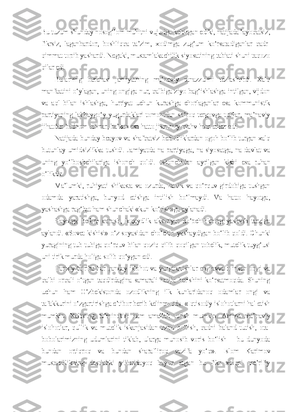 Bu tuzum shunday nosog‘lom muhitni vujudga keltirgan ediki, natijada layoqatsiz,
fikrsiz,   laganbardor,   boshliqqa   ta’zim,   xodimga   zug‘um   ko‘rsatadiganlar   qadr-
qimmat topib yashardi. Negaki, mustamlakachilik siyosatining tabiati shuni taqozo
qilar edi.
Bularning   barchasi   jamiyatning   ma’naviy   tanazzulini   tezlashtirdi.   Xalq
manfaatini o‘ylagan, uning ongiga nur, qalbiga ziyo bag‘ishlashga intilgan, vijdon
va   aql   bilan   ishlashga,   hurriyat   uchun   kurashga   chorlaganlar   esa   kommunistik
partiyaning  labbaygo‘y  yugurdaklari   tomonidan   so‘roq  tergovga  tutilar,  ma’naviy
jihatdan badnom qilinar, ba’zan esa hatto jismoniy mahv ham etilar edi.
Natijada bunday beayov va shafqatsiz bedodliklardan ogoh bo‘lib turgan xalq
butunlay   umidsizlikka   tushdi.   Jamiyatda   na   partiyaga,   na   siyosatga,   na   davlat   va
uning   yo‘lboshchilariga   ishonch   qoldi.   Ishonchidan   ayrilgan   kishi   esa   ruhan
o‘likdir.
Ma’lumki,   ruhiyati   shikasta   va   ozurda,   hadik   va   qo‘rquv   girdobiga   tushgan
odamda   yaratishga,   bunyod   etishga   intilish   bo‘lmaydi.   Va   hatto   hayotga,
yashashga rag‘bat ham shunchaki «kun ko‘rish»ga aylanadi.
Hayotga   befarq   qarash,   loqaydlik   aksariyat   ko‘pchilikning   yashash   tarziga
aylandi. «Sovet kishisi» o‘z soyasidan cho‘chib yashaydigan bo‘lib qoldi. Chunki
yuragining tub-tubiga qo‘rquv bilan qoziq qilib qoqilgan tobelik, mutelik tuyg‘usi
uni tirik murda holiga solib qo‘ygan edi.
Tarixiy tajriba har qanday islohot va yangilanishlar eng avvalo inson ongi va
qalbi   orqali   o‘tgan   taqdirdagina   samarali   natija   berishini   ko‘rsatmoqda.   Shuning
uchun   ham   O‘zbekistonda   ozodlikning   ilk   kunlaridanoq   odamlar   ongi   va
tafakkurini o‘zgartirishga e’tibor berib kelinmoqda. «Iqtisodiy islohotlarni hal etish
mumkin.   Xalqning   ta’minotini   ham   amallab   turish   mumkin.   А mmo   ma’naviy
islohotlar,   qullik   va   mutelik   iskanjasidan   ozod   bo‘lish,   qadni   baland   tutish,   ota-
bobolarimizning   udumlarini   tiklab,   ularga   munosib   voris   bo‘lish   –   bu   dunyoda
bundan   ortiqroq   va   bundan   sharafliroq   vazifa   yo‘q».   Islom   Karimov
mustaqillikning   dastlabki   yillaridayoq   bayon   etgan   bu   fikr   xalqni   ma’rifiy 