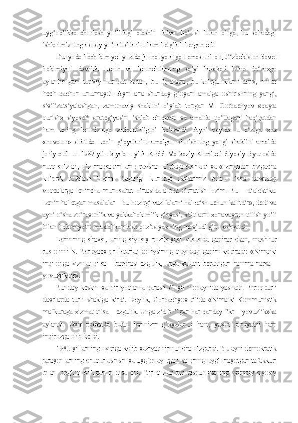 uyg‘oqlikka   chorlash   yo‘lidagi   otashin   da’vat   bo‘lish   bilan   birga,   bu   sohadagi
ishlarimizning asosiy yo‘nalishlarini ham belgilab bergan edi.
Dunyoda hech kim yer yuzida jannat yaratgan emas. Biroq, O‘zbekiston Sovet
hokimiyati   davrida   Lenin   va   leninchilarning   sa’yi   harakati   bilan   do‘zaxga
aylantirilgani   tarixiy   haqiqat.   Zotan,   bu   fojialarni,   bu   ko‘rguliklarni   tarix,   millat
hech   qachon   unutmaydi.   А yni   ana   shunday   g‘oyani   amalga   oshirishning   yangi,
sivilizatsiyalashgan,   zamonaviy   shaklini   o‘ylab   topgan   M.   Gorbachyov   «qayta
qurish»   siyosati   strategiyasini   ishlab   chiqqani   va   amalda   qo‘llagani   haqiqatdan
ham   uning   leninizmga   sadoqatliligini   ko‘rsatdi.   А yni   paytda   u   o‘ziga   xos
«novator»   sifatida   Lenin   g‘oyalarini   amalga   oshirishning   yangi   shaklini   amalda
joriy etdi. U 1987 yil  oktyabr  oyida KPSS Markaziy Komiteti  Siyosiy Byurosida
nutq  so‘zlab,  o‘z  maqsadini  aniq-ravshan  o‘rtaga  tashladi  va   «Lenindan  bizgacha
ko‘prik   tashlash   lozim.   Bugungi   kundagi   ishlarimiz   bilan   o‘sha   davrdagi
voqealarga   lenincha   munosabat   o‘rtasida   aloqa   o‘rnatish   lozim.   Bu   –   dialektika.
Lenin hal etgan masalalar – bu hozirgi vazifalarni hal etish uchun kalitdir», dedi va
ayni o‘sha zo‘ravonlik va yakkahokimlik g‘oyasi, xalqlarni xonavayron qilish yo‘li
bilan hokimiyatni mustahkamlash pozitsiyasining mavjudligini ko‘rsatdi.
Leninning   shaxsi,   uning   siyosiy   pozitsiyasi   xususida   gapirar   ekan,   mashhur
rus olimi N. Berdyaev proletariat dohiysining quyidagi gapini keltiradi: «Nimaiki
inqilobga xizmat  qilsa – barchasi  ezgulik, unga xalaqit beradigan hamma narsa –
yovuzlikdir».
Bunday  keskin  va  bir   yoqlama qarash  70  yil  mobaynida  yashadi.   Biroq turli
davrlarda   turli   shaklga   kirdi.   Deylik,   Gorbachyov   tilida   «Nimaiki   Kommunistik
mafkuraga xizmat qilsa – ezgulik. Unga zid bo‘lgan har qanday fikr – yovuzlik»ka
aylandi.   Oxir   oqibatda   butun   leninizm   g‘oyalarini   ham,   yaxlit   jamiyatni   ham
inqirozga olib keldi.
1980 yillarning oxiriga kelib vaziyat birmuncha o‘zgardi. Bu ayni demokratik
jarayonlarning chuqurlashishi va uyg‘onayotgan xalqning uyg‘onayotgan tafakkuri
bilan   bog‘liq   bo‘lgan   hodisa   edi.   Biroq   har   bir   respublikaning   ijtimoiy-siyosiy 