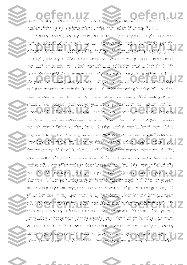 iqlimi,   tarixiy   jarayonning   borishi   bevosita   ana   shu   respublika   rahbarining   hatti-
harakati, ijtimoiy-siyosiy jarayonlar oqimiga munosabati bilan bog‘liq edi.
Siyosiy   jasorat,   siyosiy   iroda,   voqelikni   to‘g‘ri   anglash,   to‘g‘ri   baholash
haqiqiy   rahbar   uchun   noyob   fazilat.   Demokratiya   haqida   ko‘pirtirib   gapirib,
zo‘ravonlik   rejimini   kuchaytirishga   intilgan   M.Gorbachyovning   siyosiy   yo‘li,
aniqrog‘i,   pozitsiyasi   O‘zbekiston   uchun   va   umuman   milliy   respublikalar   uchun
manfaatli   emas   edi.   Ittifoqdosh   respublikalar   rahbarlari   orasida   birinchi   bo‘lib
Islom   Karimov   M.Gorbachevga   buni   ro‘yi-rost   aytdi.   Respublika   rahbari   sifatida
o‘z yurtining barcha yutug‘iyu nuqsonlariga o‘zini qalqon qildi. Rahbar sifatidagi
qat’iy va mustahkam irodasini ko‘rsatdi. Islom Karimovning bunday fe’l-atvori va
hatti-harakatiga   har   kim   har   xil   baho   berdi.   Jumladan,   M.Gorbachyov   uni
shartakilikka,   betgachoparlikka   yo‘ysa,   uning   gumashtalari   bu   fikrlarni   qo‘llab-
quvvatlashdi.   O‘zbeklar   qatorida   barcha   sovet   xalqi   esa   Islom   Karimov
intilishlarini   qo‘llab-quvvatladi.   Chunki   Islom   Karimov   pozitsiyasi   nafaqat
qardosh   respublikalar   xalqlari,   balki   Rossiya   aholisi   manfaatlarini   ham   o‘zida
mujassam   etgan   edi.   Shuning   uchun   ham   Moskva   nashrlaridan   biri   «O‘zbekiston
Prezidenti   I.Karimov   ittifoq   miqyosidagi   siyosiy   arbob   sifatida   SSSR   xalq
deputatlarining IV s’ezdi kunlarida tug‘ildi. U M.Gorbachyovni qattiq tanqid qilib,
«komanda»ni   o‘zgartirishni   talab   qildi.   Ko‘pchilik   uchun   bu   butkul   kutilmagan
hodisa edi. Uzoq yillar mobaynida an’anaga ko‘ra O‘rta Osiyo respublikalari oliy
rahbarlari   Markaz   siyosatiga   ergashib   yurar   edilar.   Qanday   o‘zgarish   yuz   berdi?
Karimov o‘z kuchiga bunday qatiyatli ishonch qaerdan paydo bo‘ldi? » deb yozgan
edi. Bunday hayrat va hayajonni tushunish mumkin. To‘g‘ri ta’kidlanganidek, 130
yildan beri davom etayotgan mutelik kayfiyati kattayu kichikni o‘z domiga tortgan
edi. O‘zbekiston rahbari ittifoqdosh respublikalar rahbarlari orasida birinchi bo‘lib
shakllangan   siyosiy   tafakkur   olamida   to‘ntarish   yasadi.   Yangicha   fikrlaydigan,
jamiyatda yuz berayotgan ijtimoiy-siyosiy  jarayonlarni  to‘g‘ri  baholaydigan mard
va   jasur   kishilarlin   iborat   yangi   «komanda»   to‘plashi   zarurat   ekanligini,   siyosiy
demagogiyaga barham berish vaqti kelganligini ochiq oydin aytdi. Shunday qilib,
Islom Karimov ayni ana shu qolipni – lenincha boshqaruv tamoyillarini chippakka 