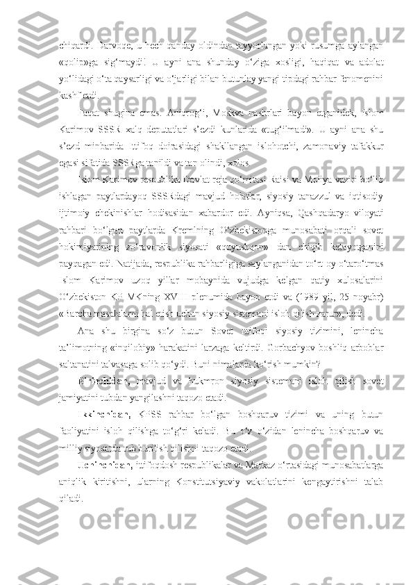 chiqardi.   Darvoqe,   u   hech   qanday   oldindan   tayyorlangan   yoki   rusumga   aylangan
«qolip»ga   sig‘maydi!   U   ayni   ana   shunday   o‘ziga   xosligi,   haqiqat   va   adolat
yo‘lidagi o‘ta qaysarligi va o‘jarligi bilan butunlay yangi tipdagi rahbar fenomenini
kashf etdi.
Faqat   shugina   emas.   А niqrog‘i,   Moskva   nashrlari   bayon   etganidek,   Islom
Karimov   SSSR   xalq   deputatlari   s’ezdi   kunlarida   «tug‘ilmadi».   U   ayni   ana   shu
s’ezd   minbarida   Ittifoq   doirasidagi   shakllangan   islohotchi,   zamonaviy   tafakkur
egasi sifatida SSSRga tanildi va tan olindi, xolos.
Islom Karimov respublika Davlat reja qo‘mitasi Raisi va Moliya vaziri bo‘lib
ishlagan   paytlardayoq   SSSRdagi   mavjud   holatlar,   siyosiy   tanazzul   va   iqtisodiy
ijtimoiy   chekinishlar   hodisasidan   xabardor   edi.   А yniqsa,   Qashqadaryo   viloyati
rahbari   bo‘lgan   paytlarda   Kremlning   O‘zbekistonga   munosabati   orqali   sovet
hokimiyatining   zo‘ravonlik   siyosati   «quyushqon»   dan   chiqib   ketayotganini
payqagan edi. Natijada, respublika rahbarligiga saylanganidan to‘rt oy o‘taro‘tmas
Islom   Karimov   uzoq   yillar   mobaynida   vujudga   kelgan   qatiy   xulosalarini
O‘zbekiston   KP   MKning   XVIII   plenumida   bayon   etdi   va   (1989   yil,   25   noyabr)
«Barcha masalalarni hal etish uchun siyosiy sistemani isloh qilish zarur», dedi.
А na   shu   birgina   so‘z   butun   Sovet   Ittifoqi   siyosiy   tizimini,   lenincha
ta’limotning   «inqilobiy»   harakatini   larzaga   keltirdi.   Gorbachyov   boshliq   arboblar
saltanatini talvasaga solib qo‘ydi. Buni nimalarda ko‘rish mumkin?
Birinchidan,   mavjud   va   hukmron   siyosiy   sistemani   isloh   qilish   sovet
jamiyatini tubdan yangilashni taqozo etadi.
Ikkinchidan,   KPSS   rahbar   bo‘lgan   boshqaruv   tizimi   va   uning   butun
faoliyatini   isloh   qilishga   to‘g‘ri   keladi.   Bu   o‘z   o‘zidan   lenincha   boshqaruv   va
milliy siyosatda tub burilish qilishni taqozo etadi.
Uchinchidan,  ittifoqdosh respublikalar va Markaz o‘rtasidagi munosabatlarga
aniqlik   kiritishni,   ularning   Konstitutsiyaviy   vakolatlarini   kengaytirishni   talab
qiladi. 