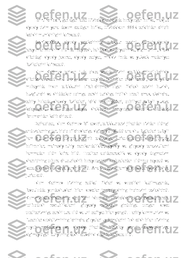 To‘rtinchidan,  gap agar faqat O‘zbekiston haqida borayotgan bo‘lsa, mavjud
siyosiy   tizim   yana   davom   etadigan   bo‘lsa,   O‘zbekiston   SSSR   tarkibidan   chiqib
ketishi mumkinligini ko‘rsatadi.
Beshinchidan,   siyosiy   yetakchining   tafakkur   tarzini,   ijtimoiy-siyosiy
jarayonlar borishini oldindan payqash, baholash salohiyatini va, eng muhimi, shaxs
sifatidagi   siyosiy   jasorat,   siyosiy   qatiyat,   mislsiz   iroda   va   yuksak   madaniyat
fazilatlarini ko‘rsatadi.
Islom   Karimov   tarixan   juda   qisqa   vaqtda   o‘zini   «tafakkur   inqilobchisi»
sifatida   ko‘rsatdi.   Bu   uning   uchun   ataylab,   islohotlar   qilish   orqali,   uzoq   yillar
mobaynida   inson   tafakkurini   o‘rab-chirmab   olgan   fikrlash   tarzini   buzish,
buzg‘unchi   va   shiddatkor   oqimga   qarshi   turishga   intilish   orqali   emas,   aksincha,
tabiiy   holatda,   shaxsiy   fazilatlari,   ichki   imkoniyatlari,   qobiliyati   tufayli   yuzaga
kelayotgan,   vaqt   o‘tgani   sayin   shakllanib   borayotgan   voqelik   sifatidagi
fenomenidan kelib chiqadi.
Darhaqiqat, Islom Karimov fe’l-atvori, tafakkur tarzi jihatidan o‘zidan oldingi
andozalarning tor, biqiq o‘lchovlariga sig‘maydi. Xuddi ana shu fazilatlari tufayli
ham   butun   siyosiy   tizimni   sindirib   tashlashga   jur’at   etdi.   Iqtisodiy-ijtimoiy
bo’hronlar,   ma’naviy-ruhiy   parokandaliklar,   siyosiy   va   g‘oyaviy   tanazzullarni
hammadan   oldin   ko‘ra   bildi.   Totalitar   aqidaparastlik   va   siyosiy   dogmatizm
sharoitining  tobora  chuqurlashib   borayotganini   boshqalardan   oldinroq  payqadi   va
katta jasorat bilan unga qarshi chiqdi.  А na shu tarzda jamiyatni tubdan yangilashga
jur’at etdi.
Islom   Karimov   o‘zining   radikal   fikrlari   va   voqelikni   kutilmaganda,
favqulodda   yondashuvlari   bilan   sovetlar   imperiyasining   inqirozini   tezlashtirdi.
Kommunistik   afsonaning   sarobligini   isbot   etdi.   O‘zbekistonni,   qolaversa,   barcha
ittifoqdosh   respublikalarni   g‘oyaviy   tanazzul   girdobiga   tortgan   sovet
totalitarizmiga qarshi tura oldi va uni qat’iyat bilan yengdi. Harbiy kommunizm va
fuqarolar sotsializmining lenincha g‘oyalari uydirmalarini fosh etish bilan o‘zining
noyob   mafkuraviy   va   siyosiy   jihatidan   butunlay   yangi,   tasavvurimizga
sig‘maydigan dunyoning kashf etuvchisi sifatida ko‘rsata oldi. 