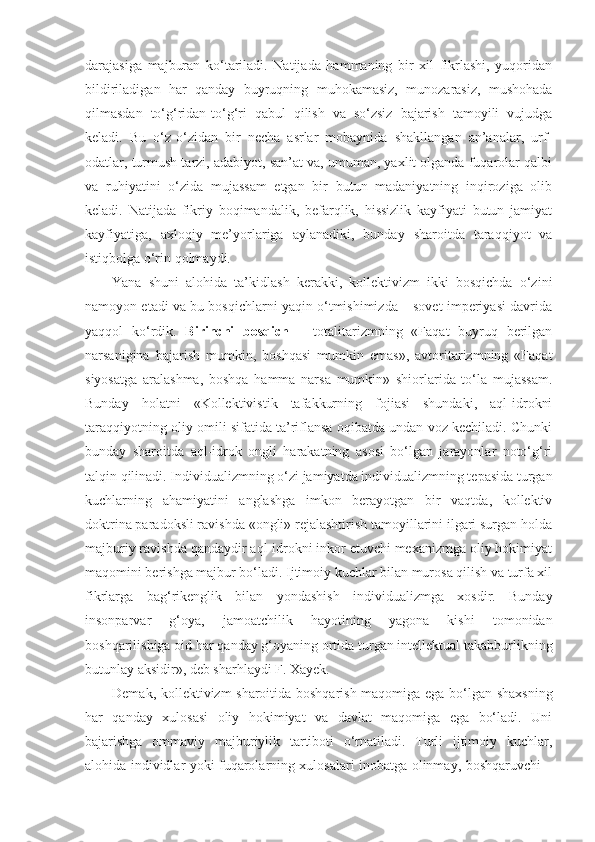 darajasiga   majburan   ko‘tariladi.   Natijada   hammaning   bir   xil   fikrlashi,   yuqoridan
bildiriladigan   har   qanday   buyruqning   muhokamasiz,   munozarasiz,   mushohada
qilmasdan   to‘g‘ridan-to‘g‘ri   qabul   qilish   va   so‘zsiz   bajarish   tamoyili   vujudga
keladi.   Bu   o‘z-o‘zidan   bir   necha   asrlar   mobaynida   shakllangan   an’analar,   urf-
odatlar, turmush tarzi, adabiyot, san’at va, umuman, yaxlit olganda fuqarolar qalbi
va   ruhiyatini   o‘zida   mujassam   etgan   bir   butun   madaniyatning   inqiroziga   olib
keladi.   Natijada   fikriy   boqimandalik,   befarqlik,   hissizlik   kayfiyati   butun   jamiyat
kayfiyatiga,   axloqiy   me’yorlariga   aylanadiki,   bunday   sharoitda   taraqqiyot   va
istiqbolga o‘rin qolmaydi.
Yana   shuni   alohida   ta’kidlash   kerakki,   kollektivizm   ikki   bosqichda   o‘zini
namoyon etadi va bu bosqichlarni yaqin o‘tmishimizda – sovet imperiyasi davrida
yaqqol   ko‘rdik.   Birinchi   bosqich   –   totalitarizmning   «Faqat   buyruq   berilgan
narsanigina   bajarish   mumkin,   boshqasi   mumkin   emas»,   avtoritarizmning   «Faqat
siyosatga   aralashma,   boshqa   hamma   narsa   mumkin»   shiorlarida   to‘la   mujassam.
Bunday   holatni   «Kollektivistik   tafakkurning   fojiasi   shundaki,   aql-idrokni
taraqqiyotning oliy omili sifatida ta’riflansa oqibatda undan voz kechiladi. Chunki
bunday   sharoitda   aql-idrok   ongli   harakatning   asosi   bo‘lgan   jarayonlar   noto‘g‘ri
talqin qilinadi. Individualizmning o‘zi jamiyatda individualizmning tepasida turgan
kuchlarning   ahamiyatini   anglashga   imkon   berayotgan   bir   vaqtda,   kollektiv
doktrina paradoksli ravishda «ongli» rejalashtirish tamoyillarini ilgari surgan holda
majburiy ravishda qandaydir aql-idrokni inkor etuvchi mexanizmga oliy hokimiyat
maqomini berishga majbur bo‘ladi. Ijtimoiy kuchlar bilan murosa qilish va turfa xil
fikrlarga   bag‘rikenglik   bilan   yondashish   individualizmga   xosdir.   Bunday
insonparvar   g‘oya,   jamoatchilik   hayotining   yagona   kishi   tomonidan
boshqarilishiga oid har qanday g‘oyaning ortida turgan intellektual takabburlikning
butunlay aksidir», deb sharhlaydi F. Xayek.
Demak, kollektivizm sharoitida boshqarish maqomiga ega bo‘lgan shaxsning
har   qanday   xulosasi   oliy   hokimiyat   va   davlat   maqomiga   ega   bo‘ladi.   Uni
bajarishga   ommaviy   majburiylik   tartiboti   o‘rnatiladi.   Turli   ijtimoiy   kuchlar,
alohida individlar yoki fuqarolarning xulosalari inobatga olinmay, boshqaruvchi – 