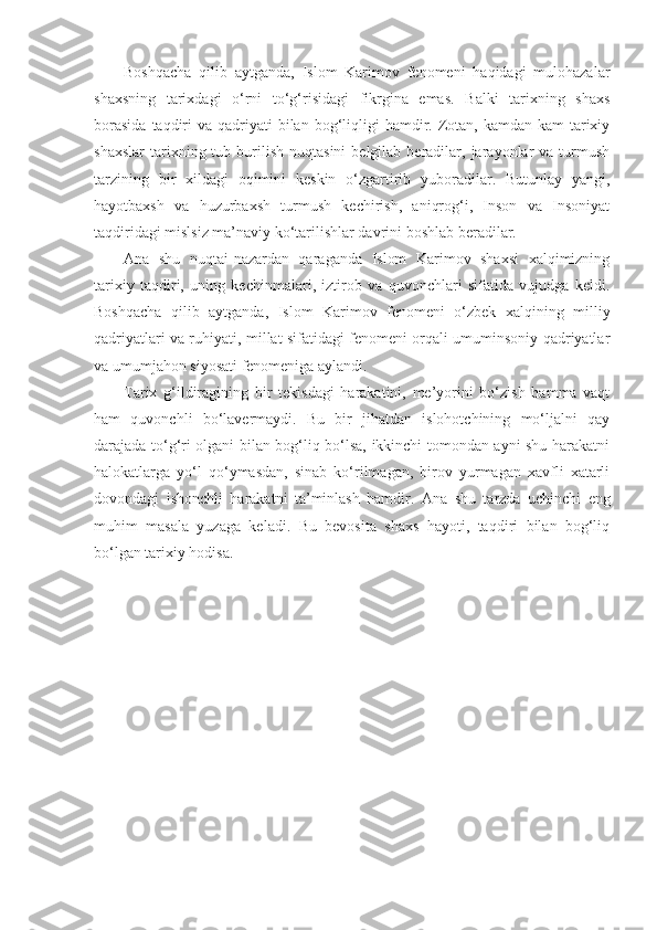 Boshqacha   qilib   aytganda,   Islom   Karimov   fenomeni   haqidagi   mulohazalar
shaxsning   tarixdagi   o‘rni   to‘g‘risidagi   fikrgina   emas.   Balki   tarixning   shaxs
borasida   taqdiri   va qadriyati  bilan  bog‘liqligi   hamdir.  Zotan,  kamdan-kam  tarixiy
shaxslar   tarixning  tub  burilish   nuqtasini  belgilab  beradilar,  jarayonlar  va   turmush
tarzining   bir   xildagi   oqimini   keskin   o‘zgartirib   yuboradilar.   Butunlay   yangi,
hayotbaxsh   va   huzurbaxsh   turmush   kechirish,   aniqrog‘i,   Inson   va   Insoniyat
taqdiridagi mislsiz ma’naviy ko‘tarilishlar davrini boshlab beradilar.
А na   shu   nuqtai-nazardan   qaraganda   Islom   Karimov   shaxsi   xalqimizning
tarixiy   taqdiri,   uning   kechinmalari,   iztirob   va   quvonchlari   sifatida   vujudga   keldi.
Boshqacha   qilib   aytganda,   Islom   Karimov   fenomeni   o‘zbek   xalqining   milliy
qadriyatlari va ruhiyati, millat sifatidagi fenomeni orqali umuminsoniy qadriyatlar
va umumjahon siyosati fenomeniga aylandi.
Tarix   g‘ildiragining   bir   tekisdagi   harakatini,   me’yorini   bo‘zish   hamma   vaqt
ham   quvonchli   bo‘lavermaydi.   Bu   bir   jihatdan   islohotchining   mo‘ljalni   qay
darajada to‘g‘ri olgani bilan bog‘liq bo‘lsa, ikkinchi tomondan ayni shu harakatni
halokatlarga   yo‘l   qo‘ymasdan,   sinab   ko‘rilmagan,   birov   yurmagan   xavfli   xatarli
dovondagi   ishonchli   harakatni   ta’minlash   hamdir.   А na   shu   tarzda   uchinchi   eng
muhim   masala   yuzaga   keladi.   Bu   bevosita   shaxs   hayoti,   taqdiri   bilan   bog‘liq
bo‘lgan tarixiy hodisa. 